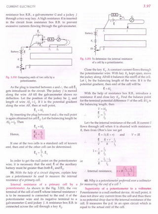 CURRENT ELECTRICITY
resistance box RB., a galvanometer G and a jockey I
through a two way key. A high resistance R is inserted
in the circuit from resistance box R.B. to prevent
excessive currents flowing through the galvanometer.
Fig. 3.200 Comparing emfs of two cells by a
potentiometer.
As the plug is inserted between a and c, the cell i
gets introduced in the circuit. The jockey I is moved
along the wire AB till the galvanometer shows no
deflection. Let the position of the jockey be I] and
length of wire AI1 = 11
,If k is the potential gradient
along the wire AB, then at null point,
E,1 = kl]
By inserting the plug between b and c,the null point
is again obtained for cell E,2' Let the balancing length be
AI2 = 12
, Then
Hence,
E,2 = kl2
E,2 12
E,] = T;
If one of the two cells is a standard cell of known
emf, then emf of the other cell can be determined.
~ _ 12 ~
c.
2
- -. c.
1
11
In order to get the null point on the potentiometer or
wire, it is necessary that the emf, E, of the auxiliary
battery must be greater than both E,1 and E,2'
59. With the help of a circuit diagram, explain how
can a potentiometer be used to measure the internal
resistance of a primary cell.
Internal resistance of a primary cell by a
potentiometer. As shown in the Fig. 3.201, the +ve
terminal of the cell of emf E, whose internal resistance r
is to be measured is connected to the end A of the
potentiometer wire and its negative terminal to a
galvanometer G and jockey J. A resistance box RB. is
connected across the cell through a key Kz.
3.97
+
Battery ~
1-
K1 •
Rh B
Fig. 3.201 To determine the internal resistance
of a cell by a potentiometer.
Close the key K1
. A constant current flows through
the potentiometer wire. With key Kz kept open, move
the jockey along ABtill it balances the emf E, of the cell.
Let 11 be the balancing length of the wire. If k is the
potential gradient, then emf of the cell will be
E, = kl1
With the help of resistance box RB., introduce a
resistance R and close key Kz. Find the balance point
for the terminal potential difference V of the cell. If 12is
the balancing length, then
V= kl2
E, _ 11
V Zz
Let r be the internal resistance of the cell. If current I
flows through cell when it is shunted with resistance
R, then from Ohm's law we get
E, = I (R + r) and V = IR
~= R+r =ll
V R 12
r I
1+-=~
R 12
L = 11-12
R 12
.'. Internal resistance,
[
1 -I ]
r e=R y .
60. Why is a potentiometer preferred over a voltmeter
for measuring the emf of a cell ?
Superiority of a potentiometer to a voltmeter.
Potentiometer is a null method device. At null point, it
does not draw any current from the cell and thus there
is no potential drop due to the internal resistance of the
cell. It measures the p.d. in an open circuit which is
equal to the actual emf of the cell.
 