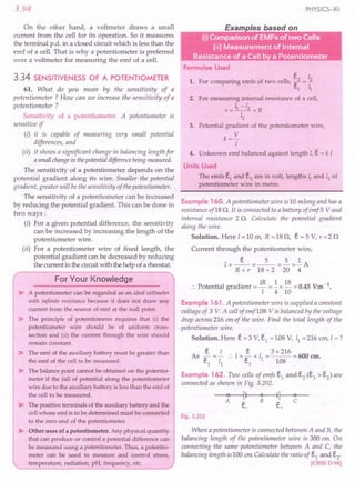 3.98
On the other hand, a voltmeter draws a small
current from the cell for its operation. So it measures
the terminal p.d. in a closed circuit which is less than the
emf of a cell. That is why a potentiometer is preferred
over a voltmeter for measuring the emf of a cell.
3.34 SENSITIVENESS OF A POTENTIOMETER
61. What do you mean by the sensitivity of a
potentiometer? How can we increase the sensitivity of a
potentiometer?
Sensitivity of a potentiometer. A potentiometer is
sensitive if
(i) it is capable of measuring very small potential
differences, and
(ii) it shows a significant change in balancing length for
asmallchangein thepotentialdifferencebeingmeasured.
The sensitivity of a potentiometer depends on the
potential gradient along its wire. Smaller the potential
gradient, greater will be the sensitivity of the potentiometer.
The sensitivity of a potentiometer can be increased
by reducing the potential gradient. This can be done in
two ways:
(i) For a given potential difference, the sensitivity
can be increased by increasing the length of the
potentiometer wire.
(ii) For a potentiometer wire of fixed length, the
potential gradient can be decreased by reducing
the current in the circuit with the help of a rheostat.
For Your Knowledge
~ A potentiometer can be regarded as an ideal voltmeter
with infinite resistance because it does not draw any
current from the source of emf at the null point.
~ The principle of potentiometer requires that (i) the
potentiometer wire should be of uniform cross-
section and (ii) the current through the wire should
remain constant.
~ The emf of the auxiliary battery must be greater than
the emf of the cell to be measured.
~ The balance point cannot be obtained on the potentio-
meter if the fall of potential along the potentiometer
wire due to the auxiliary battery is less than the emf of
the cell to be measured.
~ The positive terminals of the auxiliary battery and the
cell whose emf is to be determined must be connected
to the zero end of the potentiometer.
~ Other uses of a potentiometer. Any physical quantity
that can produce or control a potential difference can
be measured using a potentiometer. Thus, a potentio-
meter can be used to measure and control stress,
temperature, radiation, pH, frequency, etc.
PHYSICS-XII
Formulae Used
e I
1. For comparing emfs of two cells, e2 =..1.
1 ~
2. For measuring internal resistance of a cell,
r = ~ -12 x R
Lz
3. Potential gradient of the potentiometer wire,
k= V
I
4. Unknown emf balanced against length I, e = k I
Units Used
The emfs e1
and e2
are in volt, lengths ~ and 12 of
potentiometer wire in metre.
Example 160. A potentiometer wire is 10 mlong and has a
resistance of18 Q. It is connected to a battery of emf5 Vand
internal resistance 2 Q. Calculate the potential gradient
along the wire.
Solution. Here 1=10 m, R =18 Q, e = 5 V, r=2 Q
Current through the potentiometer wire,
1= _e_ =_5_ =2. =.!. A
R + r 18 +2 20 4
:. Potential gradient = IR =.!. x 18 = 0.45 Vrn -1.
1410
Example 161 . A potentiometer wire is supplied a constant
voltage of 3 V. A cell of emf108 V is balanced by the voltage
drop across 216 em of the wire. Find the total length of the
potentiometer wire.
Solution. Here e =3 v.s, =1.08 V, 11 =216 ern, I =?
e I e 3 x 216
As e
1
= z; .'.1= e
1
x 11= 108= 600 em.
Example 162. Two cells of emfs e1 and e2 (e1 > e2) are
connected as shown in Fig. 3.202.
~~~
e, e,
Fig. 3.202
When a potentiometer is connected between A and B, the
balancing length of the potentiometer wire is 300 em. On
connecting the same potentiometer between A and C, the
balancing length is 100 em.Calculate the ratio of e1 and e2.
[CBSE D94]
 