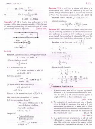 CURRENT ELECTRICITY
or
2.5 x 10-3 A = 2 V
(R + 10)0
2
R+I0= =BOO
2.5 x 10-3
R = BOO -10 = 790 O.
Example 169. AB is 1 metre long uniform wire of 100
resistance. Other data are as shown in Fig. 3.20B. Calculate
(i) potential-gradient along AB and (ii) length AO, when
galvanometer shows no deflection. [CBSE D 2000q
Fig. 3.208
Solution. (i) Total resistance of the primary circuit
= 15+ 10=250, emf = 2 V
:.Current in the wire AB,
I = 3..- =0.08 A
25
P.D. across the wire AB
= Current x resistance of wire AB
= 0.08 x 10 =O.B V
Potential gradient
= P.D. =~=0.008Vem-l.
length 100
(ii) Resistance of secondary circuit
=12 +0.3 =1.50
emf =1.5 V
Current in the secondary circuit = 1.5 = 1.0A
1.5
The same is the current in 0.3 0 resistor.
P'D. between points A and 0
= P.D. across 0.30 resistor in the
zero-deflection condition
= Current x resistance
= 1.0x 0.3 =0.3 V
Length AO
Potential difference
Potential gradient
0.3 V
-----0-1
= 37.5 em.
O.OOB V em"
3.101
Example 170. A cell gives a balance with 85 em of a
potentiometer wire. When the terminals of the cell are
shorted through a resistance of7.5 0, the balance is obtained
at 75 em Find the internal resistance of the cell. [ISCE 951
Solution. Here 11= 85 em, 12= 75 em, R = 7.5 0
Internal resistance,
r = R (/1 -12) =7.5 (85 -75) = 10.
12 75
Example 171. When a resistor of 50 is connected across
cell, its terminal p.d. is balanced by 150 em of potentiometer
wire and when a resistor of 100 resistance is connected
across the cell, the terminal p.d. is balanced by 175 em of the
potentiometer wire. Find the internal resistance of the cell.
Solution. In the first case, r = Rl ( I~
11
J
I
r _1 = 1-11 ...(1)
Rl
In the second case,
r= RzC ~212
J
I
r-.L=1-1
2
Rz
Subtracting (2) from (1),
r[ ~1 - ~]=I-II-I+12
r= 12-11 = 175 -150 = 25 =20
~ _.!L 150 _ 175 12.5 .
Rl Rz 5 10
~roblems For Practice
...(2)
1. A potentiometer wire is 10 m long and a potential
difference of 6 V is maintained between its ends.
Find the emf of a cell which balances against a
length of 180 em of the potentiometer wire.
(Ans. 1.08 V)
2. The resistance of a potentiometer wire of length
10 m is 20O. A resistance box and a 2 volt
accumulator are connected in series with it. What
resistance should be introduced in the box to have a
potential drop of one microvolt per millimetre of
the potentiometer wire? [Kerala 94)
(Ans. 39800)
3. In a potentiometer arrangement, a cell of emf
1.20volt gives a balance point at 30 cm length of the
wire. This cell is now replaced by another cell of
unknown emf. If the ratio of the emfs of the two
 