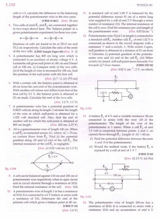 3.102
cells is 1.5, calculate the difference in the balancing
length of the potentiometer wire in the two cases.
[CBSE D 06C] (Ans. 10 em)
4. Two cells of emfs e1
and e2
are connected together
in two ways shown here. The 'balance points' in a
given potentiometer experiment for these two com-
binations of cells are found to be at 351.0 em and
70.2em respectively. Calculate the ratio of the emfs
of the two cells. [CBSE Sample Paper 08] (Ans. 3 : 2)
5. A potentiometer has 400 em long wire which is
connected to an auxiliary of steady voltage 4 V. A
Leclanche cell gives null point at 140em and Daniel
cell at 100 cm. (i) Compare emfs of the two cells.
(ii) If the length of wire is increased by 100ern, find
the position of the null point with the first cell.
[Ans. (i) 7 : 5, (ii) 175 em]
6. With a certain cell, the balance point is obtained at
60 cm from the zero end of the potentiometer wire.
With another cellwhose emf differs from that of the
first cell by 0.1 V, the balance point is obtained at
55 ern mark. Calculate the emf of the two cells.
(Ans. 1.2 V, 1.1 V)
7. A potentiometer wire has a potential gradient of
0.0025volt/em along its length. Calculate the length
of the wire at which null-point is obtained for a
1.025 volt standard cell. Also, find the emf of
another cell for which the null-point is obtained at
860 cm length. (Ans. 410 em, 2.15 V)
8. AB is a potentiometer wire of length 100 em. When
a cell e2
is connected across AC, where AC = 75em,
no current flows from e2
. Find (I) the potential
gradient along AB and (ii) emf of the cell e2
. The
internal resistance of the cell e1
is negligible.
[Ans. (i) 0.02 volt/ern (ii) 1.5 V]
+ -
ACf-------~:::..--4:l B
Fig. 3.209
9. A cell can be balanced against 110ern and 100em of
potentiometer wire respectively when in open circuit
and in circuit shorted through a resistance of 10O.
Find the internal resistance of the cell. (Ans. 10)
10. A potentiometer wire of length 1 m has a resistance
of 10O. It is connected to a 6 Vbattery in series with
a resistance of 5O. Determine the emf of the
primary cell which gives a balance point at 40 em.
[CBSE D 14]
(Ans. 1.6 V)
PHYSICS-XII
11. A standard cell of emf 1.08 V is balanced by the
potential difference across 91 cm of a metre long
wire supplied by a cell of emf 2 V through a series
resistor of resistance 2O. The internal resistance of
the cell is zero. Find the resistance per unit length of
the potentiometer wire. (Ans. 0.030 em-I)
12. Potentiometer wire PQof 1m length is connected to
a standard cell e1
. Another cell,e2
, of emf 1.02V is
connected as shown in the circuit diagram with a
resistance 'r' and a switch,S. With switch 5 open,
null position is obtained at a distance of 51 em from
P. Calculate (i) potential gradient of the potentio-
meter wire and (ii) emf of the cell e1
. (iii) When
switch 5is closed, will null point move towards Por
towards Q? Give reason. [CBSE OD 04]
(Ans. 0.02V em-  2 V, no effect)
P~------------.---~Q
Fig. 3.210
13. A battery e1
of 4 V and a variable resistance Rh are
connected in series with the wire AB of the
potentiometer. The length of the wire of the
potentiometer is 1 metre. When a cell e2
of emf
1.5 volt is connected between points A and C, no
current flows through e2
. Length of AC = 60em.
(i) Find the potential difference between the ends
A and Bof the potentiometer.
(ii) Would the method work, if the battery e1
is
replaced by a cell of emf of 1 V ?
[CBSE D 03]
[Ans. (i) 2.5 V, (ii) No]
Rh
4V
~-----100cm-----~
C
A~------------~------~B
Fig. 3.211
14. The potentiometer wire of length 200em has a
resistance of 20O. It is connected in series with a
resistance 100 and an accumulator of emf 6 V
 