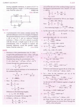CURRENT ELECTRICITY
having negligible resistance. A source of 2.4 V is
balanced against a length t r; of the potentiometer
wire. Find the value of L [CBSE F 03)
(Ans. 120 cm)
R'=10Q K
~--J""fr---i r----{ •
6V
t.-----L~
A~----~rC~--~B
2.4 V
Fig. 3.212
15. A potentiometer wire carries a steady current. The
potential difference across 70 em length of it balances
the potential difference across a 2 0 coil supplied by
a cell of emf 2.0 V and an unknown internal
resistance r. When a 10 coil is placed in parallel
with the 20 coil, a length equal to 50 cm of the
potentiometer wire is required to balance the
potential difference across the parallel combi-
nation. Find the value of r. (Ans. 0.5 0)
HINTS
2. Resistance of the potentiometer wire, R = 200
Length of the potentiometer wire = 10 m = 104
mm
Required potential gradient, k = 1flV mm - 1
Potential drop along the potentiometer wire,
V = kl = 10 flV mm-I x104mm = 104flV = 1O-2
V
Current through the potentiometer wire,
I = V = 10-
2
= 5 x10-4A
R 20
If R' is the required resistance to be introduced in
the resistance box, then
.:»:
R+ R'
or 5xl0-4 = __ 2_
20+ R'
R' =39800.
ei = 120 V, ~ = 30 em
.s.= i = 15
e2 12
I = l.= 30 = 20 em
2 15 15
Difference in the balancing lengths,
~ - 12 = 30 - 20 = 10 em.
4. Proceed as in Example 162 on page 3.98.
5. (i) Here ~ = 140cm, 12 = 100em
.. ei = i = 140 = Z = 7: 5.
e, 12 100 5
or
3. Here
Also
3.103
(ii) Let ebe the emf of the auxiliary battery and Ibe
the length of potentiometer wire. Then e = 4 V and
[= 400 em.
e, ~
.. ""[=[ or
.. ei
= 1.4 V
When length is increased by 100 em, new length,
l' = 400 + 100 = 500 em
ei _ ~ 1.4 _ ~
Now ""[-i' or 4- 500
1.4 x 500
:. New balancing length, ~ = = 175 em.
4
6. Let the emf of the two cells be eand e- 0.1 Then
e 60
e - 0.1 = 55
ei = 140 =2
4 400 20
e =1.2 V.
emf of the other cell = 12 - 0.1= 1.1 V.
7. (i) I= ~ = 1025 = 410 em.
k 0.0025
(ii) e' = kl' = 0.0025 x 860 = 2.15 V.
. ~ 2V 4
8. (1) k=-=--=0.02Vem .
~ 100cm
(ii) e2 = kl2 = 0.02 x 75 = 1.5 V.
9. r = R(~-/2J = 10(110 -100) =10.
12 100
10. I = V 6 V = 0.4 A
RAE + R (10+ 5)0
V = IRAE = 0.4 x 10 = 4.0 V
k = V = 4.0 V = 4.0 V = 0.04 V em-I
I 1m 100cm
Unknown emf balanced against 40 em of the wire,
e=kl' = 0.04 V em-I x40em = 1.6 V.
11. Let r ohm be the resistance per ern of the
potentiometer wire. Then
k = IRAB = e RAB 2 x 100 r V cm-I
I 1(R + RAB) 100(2 + 100 r)
As the emf of 1.08 V balances against a length of
91 em, so
k = 1.08 V em-I:. 2 x 100 r 108
91 100(2 + 100 r) 91
On solving, r = 0.029::::'
0.03 0 em -1.
e 102 V 1
12. (i) k=J =-- = 0.02 V em- .
12 51em
(ii) ei
= klPQ = 0.02 V cm -1 x 100 em = 2 V.
(iii) With switch S closed, the null point is not
affected because no current flows through the
cell e2
at the null point.
 