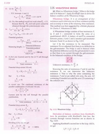 3.104
13. (I) As ~AB = i
c,,2 12
.. P.D. between A and B,
~ e 100CII
VAB = - . c.2
= --- x 1.5 = 2.5 V.
12 60cm
(ii) No, this method would not.work when e1
= 1V,
because then e1 < e2 and null point cannot be
obtained through the potentiometer wire.
6 6
14. lAB = 10 + 20 = 30 = 0.2 A
VAB = lAB RAB = 0.2 x 20 = 4 V
Potential gradient,
k= VAB'=~ = 0.02 V ern-I
1 200crn
B 1
. 1 h Potential difference
a ancmg engt , L = -------
Potential gradient
2.4 V
----'1 = 120 ern.
0.02 V ern
15. In first case. Current sent by the 2.0 V cell through
2n coil,
I = e 2
1 Total resistance 2 + r
Potential drop across 2 n coil,
2, 4
VI =Rll =2x--=--
2+r 2+r
But VI ocZOern
4
--oc70
2+r
In second case. The combined resistance of the
parallel combination of 2n and In coil,
2 x l 2
~=2+1=3n
Current sent by the cell through the parallel
combination,
I = e
g Total resistance
2 6
2 + 3r
(2/3) + r
Potential drop across Rp ,
2 6 4
V =R I =-x--=--
2 P 2 3 2 + 3r 2 + 3r
But V2
oc50 ern
4
:. -- oc50
2 + 3r
Dividing (i) by (ii), 'we get
4 2+ 3r 70
-- x -- = - or r = 0.5 n.
2+ r 4 50
PHYSICS-XII
3.35 WHEATSTONE BRIDGE
...(i)
62. What is a Wheatstone bridge? When is the bridge
said to be balanced? Apply Kirchhoff's laws to derive the
balance condition of the Wheatstone bridge.
Wheatstone bridge. It is an arrangement of four .
resistances used to determine one of these resistances quickly
and accurately in terms of the remaining three resistances.
This method was first suggested by a British physicist
Sir Charles F. Wheatstone in 1843.
A Wheatstone bridge consists of four resistances P,
Q, Rand S ; connected to form the arms of a
quadrilateral ABCD. A battery of emf e is connected
between points ,A and C and a sensitive galvanometer
between Band D, as shown in Fig. 3.213.
Let S be the resistance to be measured. The
resistance R is so adjusted that there is no deflection in
the galvanometer. The bridge is said to balanced when
the potential difference across the galvanometer is zero
so that there is no current through the galvanometer.
In the balanced condition of the bridge,
P R
-=-
Q S
Unknown resistance,S = Q . R
P
Knowing the ratio of resistances P and Q, and the
resistance R, we can determine the unknown
resistance S. That is why the arms containing the
resistances P and Q are called ratio arms, the arm AD
containing R standard arm and the arm CD containing 5
the unknown arm.
B
D
Fig. 3.213 Wheatstone bridge.
Derivation of balance condition from Kirchhoff's
laws. In accordance with Kirchhoff's first law, the
...(ii) currents through various branches are as shown in
Fig. 3.213.
Applying Kirchhoff's second law to the loop ABDA,
we get
 