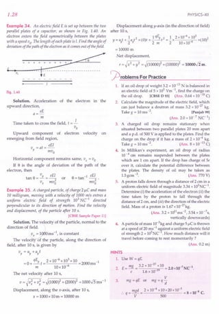 1.28
Example 34. An electricfield E is set up between the two
parallel plates of a capacitor, as shown in Fig. 1.40. An
electron enters the field symmetrically between the plates
with a speed vo' TIle length of eachplate is I. Find the angle of
deviation of the path of the electron as it comes out of thefield.
~
•
i~.~v-o--+--+----~~-~------------
'1
Fig. 1.40
Solution. Acceleration of the electron in the
upward direction,
eE
a=-
m
Time taken to cross the field, t = J.-
Vo
Upward component of electron velocity on
emerging from field region,
eEl
v =at=--
y mvo
Horizontal component remains same, Vx = Vo
If e is the angle of deviation of the path of the
electron, then
tan e = Vy = eE; or
Vx mvo
e -1 eEl
=tan --2'
mvo
Example 35. A charged particle, of charge 21lC and mass
10 milligram, moving with a velocity of 1000 mls entres a
uniform electric field of strength 103
Ne1
directed
perpendicular to its direction of motion. Find the velocity
and displacement, of the particle after 10 s.
[CBSE Sample Paper 11]
Solution. The velocity of the particle, normal to the
direction of field.
~O ms -I, is constant
The velocity of the particle, along the direction of
field, after 10 s, is given by
"v = "v + ayt
-0 qEy _2x10-6x103x10 -2000 -1
- +-t- 6 - ms
m lOx 10-
The net velocity after 10 s,
v=~v;+v: =~(1000l+(2000l =1000.J5ms-1
Displacement, along the x-axis, after 10 s,
x = 1000x 10m = 10000 m
PHYSICS-XII
Displacement along y-axis (in the direction of field)
after 10 s,
1 1qE 2 1 2 x10-6x 103 2
y=ut+-at2=(O)t+-_Yt =-x -6 x(lO)
!f 2!f 2 m 2 10x10
=10000 m
Net displacement,
r = ~ x2 + y2 = ~(10000)2 + (10000)2 = lOOOO.Jim.
~rOblems For Practice
1. If an oil drop of weight 3.2 x 10-13
N is balanced in
an electric field of 5 x 105 Vm -I, find the charge on
the oil drop. [eBSE D 93] (Ans. 0.64 x 10-18 C)
2. Calculate the magnitude of the electric field, which
can just balance a deutron of mass 3.2 x 10-27kg.
Take g = 10 ms-2. [Punjab 99]
(Ans. 2.0 x 10-7
Ne1
)
3. A charged oil drop remains stationary when
situated between two parallel plates 20 mm apart
and a p.d. of 500 V is applied to the plates. Find the
charge on the drop if it has a mass of 2 x 10-4 kg.
Take g = 10 ms-2. (Ans. 8 x 10-13
C)
4. In Millikan's experiment, an oil drop of radius
10-4 em remains suspended between the plates
which are 1 em apart. If the drop has charge of 5e
over it, calculate the potential difference between
the plates. The density of oil may be taken as
1.5gem -3. (Ans. 770 V)
5. A proton falls down through a distance of 2 cm in a
uniform electric field of magnitude 3.34 x 103NC-1.
Determine (i) the acceleration of the electron (ii) the
time taken by the proton to fall through the
distance of 2 cm, and (iii) the direction of the electric
field. Mass of a proton is 1.67x10-27
kg.
(Ans. 3.2 x 1011
ms-2, 3.54 x 1O-7s,
vertically downwards)
6. A particle of mass 10-3kg and charge 5 IlC is thrown
at a speed of 20 ms -1 a§ainst a uniform electric field
of strength 2 x lOS
NC- . How much distance will it
travel before coming to rest momentarily?
(Ans. 0.2 m)
HINTS
1. Use W = qE.
2. E= mg 3.2 x 10-
27
x10 = 2.0xlO-7 NCl.
e 1.6 x 10-19
3.
V
mg = qE or mg = q -
d
:. q = mgd = 2 x 10-4 x10x20x 10-
3
= 8 xlO-8 C.
V 500
 