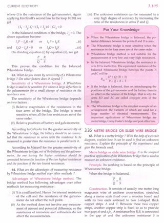CURRENT ELECTRICITY
where G is the resistance of the galvanometer. Again
applying Kirchhoff's second law to the loop BCDB, we
get
(II - Ig) Q -(I2 + Ig) 5 - GIg =0
In the balanced condition of the bridge, Ig = O. The
above equations become
IIP-I2R=0 or IIP=I2R (i}
and IIQ - I2S = 0 or IIQ = 125 (il)
On dividing equation (i) by equation (ii), we get
P R
Q 5
This proves the condition for the balanced
Wheatstone bridge.
63. What do you mean by sensitivity of a Wheatstone
bridge? On what factors does it depend ?
Sensitivity of a Wheatstone bridge. A Wheatstone
bridge is said to be sensitive if it shows a large deflection in
the galvanometer for a small change of resistance in the
resistance arm.
The sensitivity of the Wheatstone bridge depends
on two factors :
(i) Relative magnitudes of the resistances in the
four arms of the bridge. The bridge is most
sensitive when all the four resistances are of the
same order.
(ii) Relative positions of battery and galvanometer.
According to Callender for the greater sensitivity of
the Wheatstone bridge, the battery should be so connec-
ted that the resistance in series with the resistance to be
measured is greater than the resistance in parallel with it.
According to Maxwell for the greater sensitivity of
the Wheatstone bridge, out of the battery and the galvano-
meter, the one having the higher resistance should be
connected between thejunction of the two highest resistances
and the junction of the two lowest resistances.
64. What are the advantages of measuring resistance
by Wheatstone bridge method over other methods ?
Advantages of Wheatstone bridge method. The
bridge method has following advantages over other
methods for measuring resistance :
(i) It is a null method. Hence the internal resistance
of the cell and the resistance of the galvano-
meter do not affect the null point.
(ii) As the method does not involve any measure-
ment of current and potential difference, so the
resistances of ammeters and voltmeters do not
affect the measurements.
3.105
(iii) The unknown resistance can be measured to a
very high degree of accuracy by increasing the
ratio of the resistances in arms P and Q.
For Your Knowledge
~ When the Wheatstone bridge is balanced, the po-
tential difference between the points Band D is zero.
~ The Wheatstone bridge is most sensitive when the
resistances in the four arms are of the same order.
~ Wheatstone bridge method is not suitable for the
measurement of very low and very high resistances.
~ In the balanced Wheatstone bridge, the resistance in
arm BD is ineffective. The equivalent resistance of the
balanced Wheatstone bridge between the points A
and C will be
R = (P + Q) (R + 5)
eq P+Q+R+S
~ If the bridge is balanced, then on interchanging the
positions of the galvanometer and the battery there is
no effect on the balance of the bridge. That is why the
arms BD and AC are called conjugate arms of the
bridge.
~ The Wheatstone bridge is the simplest example of an
arrangement, the variants of which are used for a
large number of electrical measurements. The
important applications of Wheatstone bridge are
metre bridge, Carey-Faster's bridge and post officebox.
3.36 METRE BRIDGE OR SLIDE WIRE BRIDGE
65. What is a metre bridge? With the help of a circuit
diagram, explain how it can be used tofind an unknown
resistance. Explain the principle of the experiment and
give the formula used.
Metre bridge or slide wire bridge. It is the simplest
practical application of the Wheatstone bridge that is used to
measure an unknown resistance.
Principle. Its working is based on the principle of
Wheatstone bridge.
When the bridge is balanced,
P R
-=-
Q 5
Construction. It consists of usually one metre long
magnanin wire of uniform cross-section, stretched
along a metre scale fixed over a wooden board and
with its two ends soldered to two L-shaped truck
copper strips A and C. Between these two copper
strips, another copper strip is fixed so as to provide
two gaps ab and aI
bI
. A resistance box R.B.is connected
in the gap ab and the unknown resistance 5 is
 