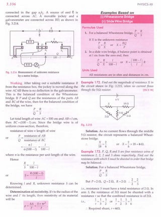 3.106
connected in the gap a1
b1
. A source of emf e is
connected across AC. A movable jockey and a
galvanometer are connected across BO, as shown in
Fig. 3.214.
K
.-----~------+~II~--~(·r-~r-----~
s
C
Fig. 3.214 Measurement of unknown resistance
by a metre bridge.
Working. After taking out a suitable resistance R
from the resistance box, the jockey is moved along the
wire AC till there is no deflection in the galvanometer.
This is the balanced condition of the Wheatstone
bridge. If P and Q are the resistances of the parts AB
and BC of the wire, then for the balanced condition of
the bridge, we have
P R
-=-
Q 5
Let total length of wire AC = 100 em and AB = I em,
then BC = (100-I) cm. Since the bridge wire is of
uniform cross-section, therefore,
resistance of wire ex length of wire
P resistance of AB
Q resistance of BC
or
cr I I
o (100-I) 100 -I
where o is the resistance per unit length of the wire.
Hence
or
R I
5 100-1
~ = R (1~0-I)
Knowing I and R, unknown resistance 5 can be
determined.
Determination of resistivity. If ris the radius of the
wire and I' its length, then resistivity of its material
will be .
SA 5x 1t?
P=-1-'=--1'-.
PHYSICS-XII
E I B d
•
(i) Wheatstone Bridge'
(ii) Slide Wire Bridge
Formulae Used
1. For a balanced Wheatstone bridge, !.. = 13.
Q 5
If X is the unknown resistance
!.. = B. or X = RQ
Q X p.
2. In a slide wire bridge, if balance point is obtained
at 1 em from the zero end, then
!.. = B. = _1_ or X = (100
1
- I) R
Q X 100-1
Units Used
All resistances are in ohm and distances in em.
Example 172. Find out the magnitude of resistance X in
the circuit shown in Fig. 3.215, when no current flows
through the 5 Q resistor. [ISCE 98]
6V
x 18n
Fig. 3.215
Solution. As no current flows through the middle
5 Q resistor, the circuit represents a balanced Wheat-
stone bridge.
X 2
18 6
2
or X = - x 18 = 6 Q.
6
Example 173. P, Q, Rand 5 arefour resistance wires of
resistances 2, 2, 2 and 3 ohms respectively. Find out the
resistance with which 5 must beshunted in order that bridge
may be balanced.
Solution. For a balanced Wheatstone bridge,
P R
-=-
Q 5
But P=2Q, Q=2Q, R=2Q .. ~=~
2 5
i.e., resistance 5 must have a total resistance of 2 Q. In
arm 5, the resistance of 3Q must be shunted with a
resistance r so that the combined resistance is of 2 Q.
1111111
i.e., - + - = - or - = - - - =-
r32 r236
:. Required shunt, r = 6Q.
 