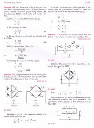 CURRENT ELECTRICITY
Example 174. In a Wheatstone bridge arrangement, the
ratio arms P and Q are nearly equal. The bridge is balanced
when R = 500 O. On interchanging P and Q, the value ofR
for balancing is 505 O. Find the value of X and the ratio
PIQ.
Solution. For balanced Wheatstone bridge,
P R
-=-
Q X
In the first case, R = 500 0
P 500
-=-
Q X
In the second case when P and Q are interchanged,
R =5050
Q = 505
P X
Multiplying equations (1) and (2),
1 = 500 x 505
X2
or X = ~500 x 505
= 502.50
Substituting the value of X in (1), we get
P 500
-=--
Q 502.5
=_1_=1: 1.005
1.005
Example 175. The galvanometer, in each of the two given
circuits, does not show any deflection. Find the ratio of the
resistors Rl and ~, used in these two circuits.
[CBSEOD 13]
3.0V 1.20n
~----~Gr-----~
Circuit 1 Circuit 2
Fig. 3.216
Solution. In circuit 1, the Wheatstone bridge is in
the balanced condition, so
4 6
-- = - :::>
Rl 9
3.107
In circuit 2, the interchange of the positions of the
battery and the galvanometer does not affect the
balance condition of the Wheatstone bridge, so
~=~
12 8
~ = 6x8 =40
12
...(1)
~=~=~
~ 4 2
= 3: 2
Example 176. Calculate the current drawn from the
battery by the network of resistors shown in Fig. 3.217.
rCBSE OD 09, ISC]
...(2) 2n
2n
4V
Fig. 3.217
Solution. The given network is equivalent to the
circuit shown in Fig. 3.218.
• B
D
4V
Fig. 3.218
Now
10 20
---
20 40
i.e.,
P R
-=-
Q 5
The given circuit is a balanced Wheatstone bridge.
The resistance of 50 in arm BD is ineffective. The
equivalent circuit reduces to the circuit shown in
Fig. 3.219.
In B zn
c
z o D 4n
4V
I
Fig. 3.219
 