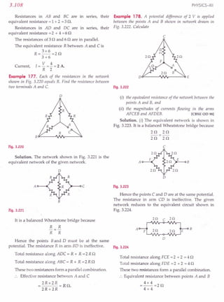 Resistances in AB and BC are in series, their
equivalent resistance = 1 + 2 =3 n.
Resistances in AO and OC are in series, their
equivalent resistance =2 + 4 =6 n
The resistances of 3 nand 6 n are in parallel.
The equivalent resistance R between A and C is
3x6
R=--=2n
. 3+6
V 4
Current, I = - = - = 2 A.
R 2
Example 177. Each of the resistances in the network
shown in Fig. 3.220 equals R. Find the resistance between
two terminals A and C. Fig. 3.222
3.108
D
Fig. 3.220
Solution. The network shown in Fig. 3.221 is the
equivalent network of the given network.
D
A c
B
Fig. 3.221
It is a balanced Wheatstone bridge because
R R
R R
PHYSICS-XII
Example 178. A potential difference of 2 V is applied
between the points A and B shown in network drawn in
Fig. 3.222. Calculate
c
D~----~~v-----~E
(i) the equivalent resistance of the network between the
points A and B, and
(ii) the magnitudes of currents flowing in the arms
AFCEB and AFOEB. [eBSE OD 981
Solution. (i) The equivalent network is shown in
Fig. 3.223. It is a balanced Wheatstone bridge because
2n 2n
-=-
2n 2n
c
A B
D
Fig. 3.223
Hence the points C and 0 are at the same potential.
The resistance in arm CO is ineffective. The given
network reduces to the equivalent circuit shown in
Fig. 3.224.
HI C 2Q
A B
2Q 2Q
D
Hence the points Band 0 must be at the same
potential. The resistance R in arm BO is ineffective. Fig. 3.224
Total resistance along AOC = R + R =2 R n
Total resistance along ABC = R + R =2 R n
These two resistances form a parallel combination.
Effective resistance between A and C
= 2Rx 2R =Rn.
2R+2R
Total resistance along FCE = 2 + 2 = 4 n
Total resistance along FOE =2 + 2 = 4 n
These two resistances form a parallel combination.
:. Equivalent resistance between points A and B
= 4x 4 =2 n
4+4
 