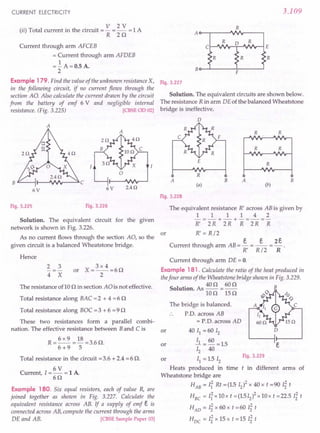 CURRENT ELECTRICITY
(..) T I . h . . V 2 V 1 A
II ota current In t e CIrCUIt
= - = - =
R z n
Current through arm AFCEB
= Current through arm AFDEB
=..!. A=O.5 A.
2
Example 179. Find the value of the unknown resistance X,
in the following circuit, if no current flows through the
section AO. Also calculate the current drawn by the circuit
from the battery of emf 6 V and negligible internal
resistance. (Fig. 3.225) [CBSEOD 02]
A
A
o
B 1t<---U-...JfV.,.---"" C
6V 2.4Q
6V
Fig. 3.225 Fig. 3.226
Solution. The equivalent circuit for the given
network is shown in Fig. 3.226.
or
As no current flows through the section AO, so the
given circuit is a balanced Wheatstone bridge.
Hence
2 3
4 X
3 x 4
or X=--.=6n
2
The resistance oflO n in section AO is not effective.
Total resistance along BAC = 2 + 4 = 6 n
Total resistance along BOC = 3 + 6 = 9 n
These two resistances form a parallel combi-
nation. The effective resistance between Band Cis
R = 6 x 9 = 18 = 3.6 n.
6 +9 5
Total resistance in the circuit = 3.6 + 2.4 = 6 n.
6V
Current, 1=- = 1 A
6n
Example 180. Six equal resistors, each of value R, are
joined together as shown in Fig. 3.227. Calculate the
equivalent resistance across AB. If a supply of emf e is
connected across AB, compute the current through the arms
DE and AB. [CBSESample Paper 03]
3.109
R
R
R R
C ~J/I.A,--.:::;.D-J'I"~-l E
R R
Bo--L---~F----l
Fig. 3.227
Solution. The equivalent circuits are shown below.
The resistance R in arm DE of the balanced Wheatstone
bridge is ineffective.
o
R R
R R
E
R
R
(a) (b)
A B A B
Fig. 3.228
The equivalent resistance R' across AB is given by
1 1 1 1 4 2
-=-+-+-=-=-
R' 2R 2R R 2R R
R' = R/2
e . e 2e
Current through arm AB = - = -- = - .
R' R/2 R
Current through arm DE = o.
Example 181. Calculate the ratio of the heat produced in
thefour arms of the Wheatstone bridge shown in Fig. 3.229.
. 40n 60n
Solution. As -- = -- B
IOn 15n
The bridge is balanced.
.. p.o. across AB
= P.O. across AD
or o
40 II =60 12
l = 60 =1.5
12 40
II = 1.512
Heats produced in time t in different arms of
Wheatstone bridge are
HAB = I~ Rt =(1.512)2 x 40 x t =90 Ii t
HBC
= I~xlOx t =(1.5I2)2xl0x t =22.5 Ii t
HAD = Ii x 60 x t = 60 Ii t
HDC = Ii x 15x t = 15 Ii t
or
or
Fig. 3.229
 