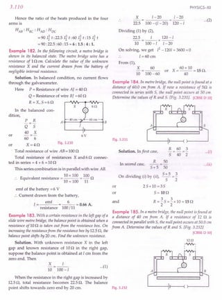 When the resistance in the right gap is increased by
12.50, total resistance becomes 22.5 O. The balance
point shifts towards zero end by 20 cm. Fig. 3.232
3.110
Hence the ratio of the heats produced in the four
arms is
HAB: HBC: HAD: HDC
= 90 Ii t :22.5 Ii t :60 Ii t: 15 Ii t
= 90 :22.5 :60 :15 = 6: 1.5 : 4 : 1.
Example 182. In the following circuit, a metre bridge is
shown in its balanced state. The metre bridge wire has a
resistance of 10 em Calculate the value of the unknown
resistance X and the current drawn from the battery of
negligible internal resistance.
Solution. In balanced condition, no current flows
through the galvanometer.
Here P = Resistance of wire AJ = 40 0
Q = Resistance of wire BJ = 60 0
R =X, 5=60
In the balanced con-
dition,
x
P R A B
---
Q 5 /
40 X
or -=- 6V
60 6
or X=40
Fig. 3.230
Total resistance of wire AB = 1000
Total resistance of resistances X and 6 0 connec-
ted in series = 4 + 6 = 100
This series combination is in parallel with wire AB.
10 x 100 100
Equivalent resistance = = - 0
10 + 100 11
emf of the battery =6 V
.'. Current drawn from the battery,
I= emf =_6_=O.66A.
resistance 100/11
Example 183. With a certain resistance in the left gap of a
slide wire metre bridge, the balance point is obtained when a
resistance of10 0 is taken out from the resistance box. On
increasing the resistancefrom the resistance box by 12.5 0, the
balancepoint shifts by 20 em. Find the unknown resistance.
Solution. With unknown resistance X in the left
gap and known resistance of 100 in the right gap,
suppose the balance point is obtained at 1 em from the
zero end. Then
X 1
-=--
10 100-1
PHYSICS-XII
X 1-20 1-20
22.5 100 - (l - 20) 120 -1
Dividing (1) by (2),
22.5 I 120-1
--=--x---
10 100 -1 I - 20
On solving, we get 12-1201 + 3600 =0
I =60 em
...(2)
From (1),
X
10
60 60 x 10
or X=---=150.
40
100 -60
Example 184.In metre bridge, the null point isfound at a
distance of 60.0 em from A. If now a resistance of 50 is
connected in series with 5, the null point occurs at 50 em.
Determine the values of Rand 5. [Fig. 3.231]. [CBSE D 10]
A·~~------+- -r~B
Fig. 3.231
jlj'l'i1j'j,j,jij,j'jijijiiijljijljIPi'lIlijijijijljijijij'I'il
R 60 3
Solution. In first case, - = - = - ...(i)
5 40 2
R 50
In second case, -- = - ...(ii)
5+5 50
On di 'din ("b (..) 5+5_3
IV! g IJ Y us, -5- - 2
or 25+10=35
m 5=WO
and R = ~ 5 = ~ x 10 = 15 0
2 2
Example 185. In a metre bridge, the null point isfound at
a distance of 40 cm from A. If a resistance of 12 0 is
connected in parallel with 5, the null point occurs at 50.0 em
from A. Determine the values of Rand 5. [Fig. 3.232]
[CBSE D 10]
1Hl
.JIV'y,
I
I
...(1)
A~~ 4- ~~B
jiiii"""""'!"""!"""j'I'I'I'j""""""'!'jilliljiil
 