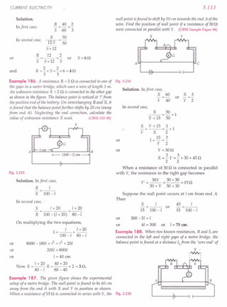 CURRENT ELECTRICITY
Solution.
In first case,
R 40 2
-----
5 60 3
R 50
lIS-50
5+12
In second case,
R 12 2
5=6n
or -=--=- or
5 5+12 3
and
2 2
R=-x5=-x6=4n
3 3
Example 186. A resistance R =2 n is connected to one of
the gaps in a metre bridge, which uses a wire of length 1m.
An unknown resistance X > 2 n is connected in the other gap
as shown in thefigure. The balancepoint is noticed at '1'from
the positive end of the battery. On interchanging R and X, it
isfound that the balance point further shifts by 20 em (away
from end A). Neglecting the end correction, calculate the
value of unknown resistance X used. [CBSE OD OS]
X
A~~~~~----------~B
-- (100 - /) em
Fig. 3.233
Solution. In first case,
R I
- --
X 100-1
In second case,
X
R
1+20 1+20
80 -I
100 -(I + 20)
or
On multiplying the two equations,
l=_I_x 1+20
100-180-/
8000 -1801 + 12= 12+ 201
2001 =8000
1= 40 em
Now X = I + 20 R = 40 + 20 x 2 = 3 n.
80-1 80-40
or
or
3.111
null point isfound to shift by 10 em towards the end A of the
wire. Find the position of null point if a resistance of30 n
were connected in parallel with Y. [CBSE Sample Paper 08]
X Y
AU-------~----------~ c
111--1 ---~(.
Fig. 3.234
Solution. In first case,
X 60
Y 40
X 3
or
Y 2
In second case,
_X_=50=1
Y + 15 50
X x Y + 15 = ~x 1
Y X 2
1+ 15 = ~
Y 2
Y=30n
X=~Y=~x30=45n
2 2
When a resistance of 30 n is connected in parallel
with Y, the resistance in the right gap becomes
Y' = 30Y = 30 x 30 = 15 n
30+Y 30+30
or
or
Suppose the null point occurs at I em from end A
Then
X
15
I
100 -I
or
45 I
-=--
15 100-1
or 300-31=1
or 41 = 300 or 1=75 em.
Example 188. When two known resistances, Rand 5, are
connected in the left and right gaps of a metre bridge, the
balance point isfound at a distance 11
from the 'zero end' of
x·
..JN'v,
,
,
Example 187. The given figure shows the experimental
setup of a metre bridge. The null point isfound to be 60 em
away from the end A with X and Y in position as shown.
When a resistance of 15 n is connected in series with Y, the Fig. 3.235
A B
IIj'jll'P,·I'lIl'lIl'lIiilijilijijljljljiltjljiiii'r'illliiiilj
 