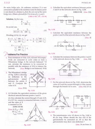 3.112
the metre bridge wire. An unknown resistance X is now
connected in parallel to the resistance 5 and the balance point
is now found at a distance 12from the zero end of the metre
bridge wire. Obtain aformula for X in terms of 11,12and S.
[CBSE 0 04C, IOC ; 00 09]
Solution. In first case,
R
5
...(i)
In second case,
R 12
XS/(X+S) 100-12
Dividing (ii) by (i), we get
X + 5 = ~ ( 100 -11 J or
X 11 100 -12
X= 5
~ ( 100 -11 J-1
11 100 -12
problems ForPractice
1. Four resistances of 15Q, 12Q, 4 Q and 10Q respec-
tively are connected in cyclic order to form a
Wheatstone bridge. Is the network balanced ? If
not, calculate the resistance to be connected in
parallel with the resistance of 10Q to balance the
network. (Ans. Bridge is not balanced, 10Q)
B
PHYSICS-XII
4. Calculate the equivalent resistance between points
A and B of the network shown in Fig. 3.238.
[CBSE 0 99] (Ans. 2Q)
(
..) Fig.3.238
...II
2. The Wheatstone's bridge
of Fig. 3.236 is showing
no deflection in the
galvanometer joined
between the points B
and D. Compute the
value of R.
D
(Ans.25Q)
Fig. 3.236
3. (i) Calculate the equivalent resistance of the given
electrical network between points A and B.
(ii) Also calculate the current through CD and ACB,
if a 10 V d.c. source is connected between A and B,
and the value of R
is assumed as 2 Q.
[CBSE 00 08]
[Ans. (i) RAB = RQ
(ii) lCD = 0,
lACB = 2.5 A]
c
Dt:F------J'INr-----O()E
Fig. 3.237
5. Calculate the equivalent resistance between the
points A and B of the network shown in Fig.3.239.
(Ans. R)
Fig. 3.239
6. Calculate the resistance between the points A and B
of the network shown in Fig. 3.240. (Ans. 8Q)
Ion IOn
40n
Fig. 3.240
7. For the network shown in Fig. 3.241,determine the
value of R and the current through it, if the current
through the branch AO is zero. (Ans. 6Q, 0.5 A)
A
iz n
an
A D B
B O'---oi I-~"".Ir--.::o C
lOV 2n
Fig. 3.241 Fig. 3.242
8. The potentiometer wire AB shown in Fig. 3.242 is
40 ern long. Where should the free end of the
galvanometer be connected on AB so that the
galvanometer may show zero deflection ?
(Ans. 16 em from A)
 