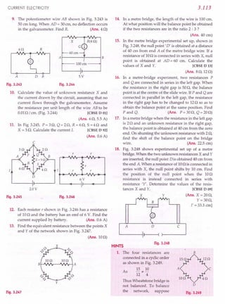 CURRENT ELECTRICITY
9. The potentiometer wire AB shown in Fig. 3.243 is
50 cm long. When AD = 30em, no deflection occurs
in the galvanometer. Find R. (Ans. 40)
x 15.
6Q R
B
J
100 em
A 0 B 5V 16.
Fig. 3.243 Fig. 3.244
10. Calculate the value of unknown resistance X and
the current drawn by the circuit, assuming that no
current flows through the galvanometer. Assume
the resistance per unit length of the wire AB to be
0.010/ cm. (Fig. 3.244) [CBSE D 01]
(Ans. 60, 5.5 A)
11. In Fig 3.245, P = 30, Q = 20, R = 60, S =40 and
X = 5 n Calculate the current l. [CBSE D 921
(Ans. 0.6 A)
c
I
r r
r
r r
o
6V
2.0 V
Fig. 3.245 Fig. 3.246
12. Each resistor r shown in Fig. 3.246 has a resistance
of 100 and the battery has an emf of 6 V. Find the
current supplied by battery. (Ans. 0.6 A)
13. Find the equivalent resistance between the points X
and Y of the network shown in Fig. 3.247.
(Ans.100)
F'19·3.247
3.113
14. In a metre bridge, the length of the wire is 100 em.
At what position will the balance point be obtained
if the two resistances are in the ratio 2 : 3 ?
(Ans. 40 em)
In the metre bridge experimental set up, shown in
Fig. 3.248, the null point' D' is obtained at a distance
of 40 cm from end A of the metre bridge wire. If a
resistance of 100 is connected in series with X, null
point is obtained at AD = 60 cm. Calculate the
values of X and Y. [CBSE D 13]
(Ans. 80,120)
In a metre-bridge experiment, two resistances P
and Q are connected in series in the left gap. When
the resistance in the right gap is 500, the balance
point is at the centre of the slide wire. If P and Q are
connected in parallel in the left gap, the resistance
in the right gap has to be changed to 120 so as to
obtain the balance point at the same position. Find
P and Q. (Ans. P= 300, Q = 200)
17. In a metre bridge when the resistance in the left gap
is 20 and an unknown resistance in the right gap,
the balance point is obtained at 40 cm from the zero
end. On shunting the unknown resistance with 20,
find the shift of the balance point on the bridge
wire. (Ans. 225 em)
18. Fig. 3.248 shows experimental set up of a metre
bridge. When the two unknown resistances X and Y
are inserted, the null point Dis obtained 40 cm from
the end A. When a resistance of 100 is connected in
series with X, the null point shifts by 10 cm. 'Find
the position of the null point when the 100
resistance is instead connected in series with
resistance 'Y'. Determine the values of the resis-
tances X and Y. [CBSE D 09]
X Y (Ans. X = 200,
Y=300,
I' = 33.3 em]
o c
Fig. 3.248
HINTS
1. The four resistances' are
connected in a cyclic order
, i I ! t ,i j
as shown in Fig. 3.2491 i
,
15 10
~*-
12 4
I" Thp~ ':Yh~atstQne~ridge i.~; I'
not. balanced. To: balance
the network, suppose
B
As
c
'0
Fig. 3.249
 