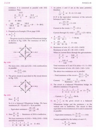 3.114
resistance R is connected in parallel with 10n
resistance. Then
10 R
15 10+ R
12 4
or
10 R
--=5
lO+R
or R=100.
200
40
R = 250.
100R = 20 ..
100+ R
2.
100
100R
100+ R
or
3. Proceed as in Example 178on page 3.108.
1 2
4. As -=-
2 4
:. The given circuit is a balanced Wheatstone bridge
as shown in Fig. 3.250. The resistance of 100 is
ineffective.
B
A B
Fig. 3.250 :
We have (In + 20) and (2n + 40) combinations
in parallel.
3x6
R=--=20.
3+6
5. The given circuit is equivalent to the circuit shown
in Fig. 3.251.
A B
Fig. 3.251
R R
-=-
R R
So it is a balanced Wheatstone bridge. We have
resistances (R + R)and (R + R)in parallel.
2R x2R
.. Equivalent resistance = = R.
2R+ 2R
Here
6. Here 10 = 10 :. Resistance of 200 is ineffective.
10 10
We have resistances of (IOn + 100), (IOn + 100)
and 40nin parallel.
1 1 1 1 5
.. -=-+-+-=- or R=SO.
R 20 20 40 40
PHYSICS-XII
7. As points A and 0 are at the same potential,
therefore
1 4
- = - or R = 4 x 1.5= 60
1.5 R
If R' is the equivalent resistance of the network
between B and C, then
2.5 x 10
R'= +2=40
2.5+ 10
Current in the circuit, I =10 =2.5A
4
Current through R(= 60) = 2.5 x2.5= 0.5A.
2.5+ 10
8 AD I
8. -=-=-- 1=16cm.
12 DB 40-/
9
6 _ AD _ 30 R 4 r.
. R - DB - 50 - 30 :. = s z.
10. Resistance of wire AJ = 60 x0.01= 0.600
Resistance of wire BJ = 40 x0.01= 0.400
When no current flows through the galvanometer,
P R 0.60 X
-=- or -=-
Q 5 0.40 4
0.60x4
X=--=60
0.40
Total resistance of X and Rin series = 6 + 4 = 100
Total resistance of wire AB = 0.60+ 0.40= 1.00
The above two resistances are in parallel.
. . . 10 x I 10
:. Total resistance of the circuit = -- = - 0
10+ 1 11
EMF 5
Current, I = = -- = 5.5A.
Resistance 10/ 11
11. The circuit is a balanced Wheatstone bridge. Its
effective resistance R is given by
1 1 1 3
-=--+ --=- or
R 3 + 2 6 + 4 10
V 2
:. Current, I = - = -- = 0.6A.
R 10/3
12. As !.=!., so the given circuit is a balanced
r r
Wheatstone bridge and the resistance r in the
vertical arm is ineffective. The circuit is then
equivalent to two resistances of 2r and 2r connected
in parallel.
E
. 1 . R 2r x 2r
.'. qUlva ent resistance, = --- = r = 100
2r + 2r
Current supplied by the battery of emf 6 V,
e 6
I = - = - = 0.6A.
R 10
 