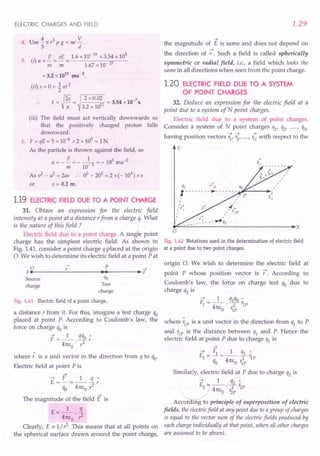 ELECTRIC CHARGES AND FIELD
4 3 V
4. Use"31tr pg=ne
d.
5. (i) a = £ = eE = 1.6x 10-
19
x 3.34 x 10
3
m m 1.67x 10 27
=3.2 x1011
ms-2
.
(ii) s = 0 + ~ at 2
.. t={¥=
2 x 0.02 -7
~11 = 3.54 x 10 s.
3.2 x lIT
(iii) The field must act vertically downwards so
that the positively charged proton falls
downward.
6. F = qE = 5 x 10-6 x 2 x 105
= 1N
As the particle is thrown against the field, so
F 1 3-2
a = - -;;;= - 10- 3 = - 10 ms
As v2
- if = 2as .. 02 - 202
= 2 x (- 103
) x s
or s = 0.2 m.
1.19 ELECTRIC FIELD DUE TO A POINT CHARGE
31. Obtain an expression for the electric field
intensity at a point at a distance rfrom a charge q. What
is the nature of this field ?
Electric field due to a point charge. A single point
charge has the simplest electric field. As shown in
Fig. 1.41, consider a point charge q placed at the origin
O. We wish to determine its electric field at a point Pat
o 7 p -->
q ••--------~---------..~.~------~.~F
Source qo
charge Test
charge
Fig. 1.41 Electric field of a point charge.
a distance r from it. For this, imagine a test charge qo
placed at point P. According to Coulomb's law, the
force on charge qo is
F =_1_. qqo;
41tEo ,1
where; is a unit vector in the direction from q to qo'
Electric field at point P is
~
~ F 1 « :
E =-=---r
qo 41tEo,1
~
The magnitude of the field E is
t: __ 1_ !L
- 41tEo . r2
Clearly, E a: 1/,1. This means that at all points on
the spherical surface drawn around the point charge,
1.29
~
the magnitude of E is same and does not depend on
~
the direction of r. Such a field is called spherically
symmetric or radial field, i.e., a field which looks the
same in all directions when seen from the point charge.
1.20 ELECTRIC FIELD DUE TO A SYSTEM
OF POINT CHARGES
32. Deduce an expression for the electric field at a
point due to a system of N point charges.
Electric field due to a system of point charges.
Consider a system of N point charges ql' q2' .....r qN
having position vectors r;,~,.....
r ~ with respect to the
y
-->
qj riP qo
1--------.- ------~-
rF-----I~
I ,,"/ P
I ,
,'y+ 4('-+
" 1 1/ r2P
I
I
~~------------------------------.x
o
Fig. 1.42 Notations used in the determination of electric field
at a point due to two point charges.
origin O. We wish to determine the electric field at
point P whose position vector is f. According to
Coulomb's law, the force on charge test qo due to
charge q1 is
~ _ 1 q1qO"
F1- -- . ---y- r1P
41tEo 'IP
where ;1Pis a unit vector in the direction from q1 to P
and r1P is the distance between q1 and P. Hence the
electric field at point P due to charge q1 is
~
~ _ Fl _ 1 q1"
El
-----Tr1P
qo 41tEo r1P
Similarly, electric field at P due to charge q2 is
~ _ 1 q2"
£2 ---'Tr2P
41tEo Izp
ACC~ principle of superposition of electric
fields, the electricfield at any point due to a group of charges
is equal to the vector sum of the electric fields produced by
each charge individually at that point, when all other charges
are assumed to be absent.
 