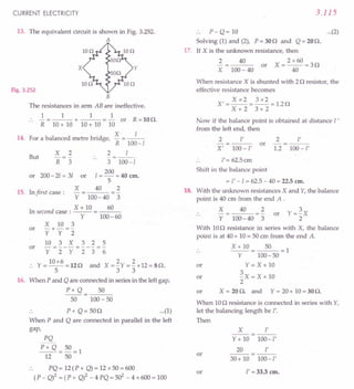 CURRENT ELECTRICITY
13. The equivalent circuit is shown in Fig. 3.252.
A
Fig. 3.252
B
The resistances in arm AB are ineffective.
1 1 1 1
:. -=---+---=- or R=lOQ.
R 10+ 10 10+ 10 10
14. For a balanced metre bridge, X = _/-
R 100-/
2 /
-=--
..
3 100-/
200
or 200- 2/ = 31 or / = - = 40 em.
5
But
X
R
2
3
X 40 2
15. In first case:
Y 100-40 3
X + 10 60
In second case: -- = ---
Y 100-60
X 10 3
or -+- =-
Y Y 2
10 3 X 3 2 5
or - = - - - = - - - = -
Y 2 Y 2 3 6
10x6 2 2
., Y=--=12Q and X=-Y=-x12=8Q.
533
16. When P and Q are connected in series in the leftgap,
P+ Q 50
50 100- 50
.. P+ Q= 50Q ...(1)
When P and Q are connected in parallel in the left
gap,
PQ
P+Q=50=1
12 50
PQ = 12(P + Q)= 12 x 50 = 600
(P - Q)2 = (P + Q)2 _ 4 PQ = 502
- 4 x 600= 100
3.115
.. P- Q= 10 ...(2)
Solving (1) and (2), P = 30Q and Q = 20Q.
17. If X is the unknown resistance, then
2
X
2 x 60
X=--=3Q
40
40
or
100- 40
When resistance X is shunted with 2Q resistor, the
effective resistance becomes
Xx2 3x2
X'=--=--=1.2Q
X+2 3+2
Now if the balance point is obtained at distance l '
from the left end, then
2 l' 2 I'
or -=---
X' 100-I' 1.2 100-I'
/'= 62.5cm
Shift in the balance point
= /' -/ = 62.5- 40 = 22.5em.
18. With the unknown resistances X and Y,the balance
point is 40 cm from the end A .
X
Y
40 2
100-40 3
or
With 10Q resistance in series with X, the balance .
point is at 40+ 10= 50em from the end A.
X+lO 50 =1
Y 100-50
Y=X+lO
~X=X+lO
2
X = 20Q. and Y = 20+ 10= 30Q.
or
or
or
When 10Q resistance is connected in series with Y,
let the balancing length be I'.
Then
X r
--
Y+ 10 100-/'
20 v
or ---
30+ 10 100-/'
or l' =33.3 em.
 