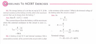 G IDELINES To NCERT EXERCISES
3.1. The storage battery of a car has an emf of 12 V. If the
internal resistance of the battery is 0.4 0, what is the maximum
current that can be dra'i/{,n
from the battery ?
Ans. Here e = 12V> r = 0.40
The current drawn £tom the battery will be maximum
when the external resistance in the circuit is zero i.e.,
R=O.
I = §. J12
max r 0.4
= 30 A.
3.2. A battery of emf 10 V and in ternal resistance 30 is
connected to a resistor. If the current in the circuit is 05 A, what
is the resistance of the resistor? What is the terminal voltage of
the battery when the circuit is closed ?
Ans.As
J=_e_
R+r
s
or R + r =-
I
e 10
R = - - r = - - 3 = 170
I 0.5
Terminal voltage,
V = IR = 0.5 x 17 = 8.5 V.
 