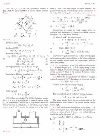 3.150
Ans. Let I, II' 12
, 13 be the currents as shown in
Fig. 3.314. We apply Kirchhoff's second rule to different
loops.
B
LIon
Fig. 3.314
For loop ABDA,
lOll + 513 - 512 = 0
For loop BCDB,
5(11 -13) -10(12 + 13) - 513 = 0
For loop ADCFGA,
512 + 10(12 + 13) + 10(11 + 12) = 10 (":
1011 - 512 + 513 = 0
511 - 1012 - 2013 = 0
1011 + 2512 + 1013 = 10
Solving equations (1), (2) and (3), we get
4 6 2
11= 17 A, 12 = 17 A, 13 = - 17 A
or
11+ 12 = I)
...(1)
...(2)
...(3)
Currents in different branches are
4 6
lAB = 11=17A, IBC=11-13=17A,
4
IDC = 12 + 13 = - A
17
6 2
IAD = 12 = - A, IBD = 13 = - - A
17 17
Total Current,
10
I = II + 12 = - A.
17
3.10. (i) In a metre bridge (Fig. 3.315), the balance point is
found to be at 39.5 em from the end A, when the resistor Y is of
12.5 n.Determine the resistance of X. Why are the connections
between resistors in a Wheatstone or metre bridge made of thick
copper strips ? (jj) Determine the balance point of the bridge
x y
A~--~~~----------~C
Fig. 3.315
PHYSICS-XII
above if X and Yare interchanged. (iii) What happens if the
galvanometer and cell are interchanged at the balance point of
the bridge? Would the galvanometer show any current?
[CBSE D 05]
Ans. Here I = 35.9 ern, R = X = 7, 5 = Y = 12.5 n
As 5
- 100 - I R . 2 _ 100 - 39.5 R
- -- x .. 1 .5- x
I 39.5
R = 12.5 x 39.5 = 8.16 n
60.5
or
Connections are made by thick copper strips to
minimise the resistances of connections which are not
accounted for in the above formula.
or
(ii) When X and Yare interchanged,
R = Y = 12.5n, 5= X = 8.16n, I =?
100 -I 100-1
5= -1- x R :. 8.16=-1- x 12.5
8.161 = 1250 - 12.51
1250
1= -- = 60.5 n , from the end A.
20.66
As
or
(iii) When the galvanometer and cell are interchanged
at the balance point, the conditions of the balanced bridge
are still satisfied and so again the galvanometer will not
show any current.
3.11. A storage battery of emf B.OVand internal resistance
0.5 n is being charged by a 120 V de supply using a series
resistor of 15.5 n. What is the terminal voltage of the battery
during charging ? What is the purpose of having a series
resistor in the charging circuit ?
Ans. When the storage battery of 8.0 volt is charged
with a de supply of 120 V, the net emf in the circuit will be
E.' = 120 - 8.0 = 112 V
Current in the circuit during charging
1=~= 112 =7 A
R + r 15.5 + 0.5
The terminal voltage of the battery during charging,
V = E.+ lr = 8.0 + 7 x 0.5 = 11.5 V
The series resistor limits the current drawn from the
external source. In its absence, the current will be dange-
rously high.
3.12. In a potentiometer arrangement, a cell of emf 1.25 V
gives a balance point at 35.0 em length of the wire. If the cell is
replaced by another cell and the balance point shifts to 63.0 em,
what is the emf of the second cell ?
Ans. Here E.1= 1.25 V, 4 = 35.0 em, 12= 63.0 em,
E.2 =?
As
E.2 12
E.1 = 1;
e 12 e 63 x 1.25
C,2= - x C,1= = 2.25 V.
4 35
 
