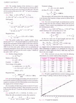 CURRENT ELECTRICITY
3.13. The number density of free electrons in a copper
conductor is 85 x 1028
m" 3. How long does an electron take to
drift from one end of a wire 3.0 m long to its other end? The area
of cross-section of the wire is 2.0 x 10- 6 m2
and it is carrying a
current of 3.0 A.
Ans. Here n =8.5 x 1028
m-3, 1=3 m,
A =2.0 x 10-6 m2, e =1.6 x 10-19 C, I =3.0 A
Drift speed,
I
v -
d - enA
3 -1
= ms
1.6 x 10-19 x 8.5 x 1028 x 2 x 10-6
3 ms-1 = 1.1 x 10-4 ms-1
16 x 85 x 2 x 10
Required time,
I 3 4
t = - = 4 S = 2.73 x 10 s = 7.57 h.
vd 1.1 x 10-
3.14. The earth's surface has a negative surface charge
density of10-9
Cm-2
. The potential difference of400 kV between
the top of the atmosphere and the surface results (due to the low
conductivity of the lower atmosphere) in a current of only
1800 A over the entire globe. If there were no mechanism of
sustaining atmospheric electric field, how much time (roughly)
would be required to neutralise the earth's surface? (Radius of
the earth = 6.37 x 106
m ).
An . Surface charge density,
c = 10-9Cm-2
Radius of the earth,
R = 6.37 x 106
m
Current, I = 1800 A
Total charge of the globe,
q = surface area x c = 41t R2
cr
= 4 x 3.14 x (6.37 x 106)2 x 10-9
= 509.65 x 103
C
Required time,
q 509.65 x 103
t = - = = 283.13 s = 283 s.
I 1800
3.15. (a) Six lead-acid type of secondary cells each of emf2.0 V
and internal resistance 0.0150 are joined in series to provide a
supply toa resistance of 8.5O. What are the current drawn from
the supply and its terminal voltage ?
(b) A secondary cell after long use has an emf of 1.9 V and a
large internal resistance of 380 0 . What maximum current can
be drawn from the cell? Could the cell drive the starting motor
of a car?
Ans. (a) Here € = 2 V, r = 0.0150, R = 8.50, n= 6
When the cells are joined in series, the current is
I=~= 6x2 =~A=1.4A
R + nr 8.5 + 6 x 0.015 8.59
3.151
Terminal voltage,
V = IR = 1.4 x 8.5 = 11.9 V.
(b) Here € = 1.9 V, r = 3800
I = §. = ~ A = 0.005 A
max r 380
This secondary cell cannot drive the starting motor of
a car because that' requires a large current of about 100 A
for a few seconds.
3.16. Two wires of equal length, one of aluminium and the
other of copper have the same resistance. Which of the two wires
is lighter ? Hence explain why aluminium wires are preferred
for overhead power cables.
Given PAl = 2.63 x 1O-8
0m, PCu = 1.72 x10-8
Om,
relative density of Al = 2.7and that of Cu = 8.9.
Ans. Mass = volume xdensity = Al d
= Pi.Id = pd 12
R R
I
[.,'R=P-]
A
As the two wires are of equal length and have the
same resistance, their mass ratio will be
ncu PCu dcu 1.72 x 10-8 x 8.9
-=---= 8 =2.1558=2.2
mAl PAl dAl 2.63 x10 x2.7
i.e., copper wire is 2.2 times heavier than aluminium wire.
Since aluminium is lighter, it is preferred for long sus-
pension of cables otherwise heavy cable may sag down
due to its own weight.
3.17. What conclusion can you draw from the following
observations on a resistor made of alloy manganin :
Current Voltage Current Voltage
I(A) V I(A) V
0.2 3.94 3.0 59.2
0.4 7.87 4.0 78.8
0.6 11.8 5.0 98.6
0.8 15.7 6.0 118.5
1.0 19.7 7.0 138.5
2.0 39.4 8.0 158.0
Ans. We plot a graph between current I (along y-axis)
and voltage V (along x-axis) as shown in Fig. 3.316.
10 20 30 40 50 60 70 80 90 100110120130140150160170
V~
Fig. 3.316 V-I graph for rnanganin.
 