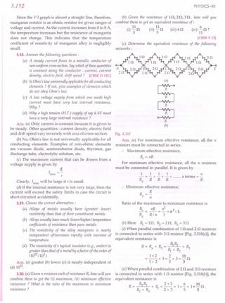 3.152
Since the V-I graph is almost a straight line, therefore,
manganin resistor is an ohmic resistor for given ranges of
votlage and current. As the current increases from 0 to 8 A,
the temperature increases but the resistance of manganin
does not change. This indicates that the temperature
coefficient of resistivity of manganin alloy is negligibly
small.
3.18. Answer the following questions:
(a) A steady current flows in a metallic conductor of
non-uniform cross-section.Say which of thesequantities
is constant along the conductor: current, current
density, electric field, drift speed? [CBSE DISC]
(b) Is Ohm's law universally applicablefor all conducting
elements ? If not, give examples of elements which
do not obey Ohm's law.
(c) A low voltage supply from which one needs high
current must have very low internal resistance.
Why?
(d) Why a high tension (H. TJ supply of say 6 kV must
have a very large internal resistance?
Ans. (a) Only current is constant because it is given to
be steady. Other quantities: current density, electric field
and drift speed vary inversely with area of cross-section.
(b) No, Ohm's law is not universally applicable for all
conducting elements. Examples of non-ohmic elements
are vacuum diode, semiconductor diode, thyristor, gas
discharge tube, electrolytic solution, etc.
(c) The maximum current that can be drawn from a
voltage supply is given by
e
Imax
=-
r
Clearly, Imax
will be large if r is small.
(d) If the internal resistance is not very large, then the
current will exceed the safety limits in case the circuit is
short-circuited accidentally.
3.19. Choose the correct alternative:
(a) Alloys of metals usually have (greater! lesser)
resistivity than that of their constituent metals.
(b) Alloys usually have much (lower/higher) temperature
coefficients of resistance than pure metals.
(c) The resistivity of the alloy manganin is nearly
independent of/increases rapidly with increase of
temperature.
(d) The resistivity of a typical insulator te.g., amber) is
greater than that of a metal by afactor of the order of
(1022
/103
).
Ans. (a) greater (b) lower (c) is nearly independent of
(d) 1022
.
3.20. (a) Given n resistors each of resistance R, how will you
combine them to get the ti) maximum, (ii) minimum effective
resistance ? What is the ratio of the maximum to minimum
resistance ?
PHYSICS-XII
(b) Given the resistance of Elf 2Of 30, how will you
combine them to get an equivalent resistance of:
(i) 110 (ii) 110 (iii) 60 (iv) i.. 0 ?
3 5 11
[CBSE F 15]
(c) Determine the equivalent resistance of the following .
networks:
(a)
R
(b)
Fig. 3.317
Ans. (a) For maximum effective resistance, all the n
resistors must be connected in series.
:. Maximum effective resistance,
Rs = nR
For minimum effective resistance, all the n resistors
must be connected in parallel. It is given by
1 1 1 1 n
- = - + - + - + n terms =-
Rp R R R R
:. Minimum effective resistance,
R =~
p n
Ratio of the maximum to minimum resistance is
~ = nR = ~ =n2: 1.
Rp R/ n 1
(b) Here R,.= 10, ~ =20, R:,= 30
(i) When parallel combination of 10 and 2 0 resistors
is connected in series with 30 resistor [Fig.3.318(a)], the
equivalent resistance is
R=R +R:,= R,.~ +R:,
P R,.+~
1x2 2 11
=--+3=-+3=-0.
1+ 2 3 3
(ii) When parallel combination of 20 and 30 resistors
is connected in series with 1 0 resistor [Fig.3.318(b)], the
equivalent resistance is
~R:, 2x3 6 11
R= +R,.=--+1=-+1=-0.
~+R:, 2+3 5 5
 