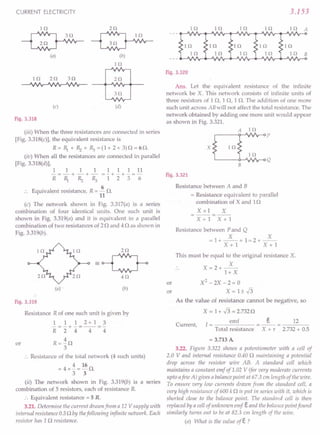 (iii) When the three resistances are connected in series
[Fig. 3.318(c)], the equivalent resistance is
R = ~ + ~ + R:J = (1 + 2 + 3) 0 = 6 o.
(iv) When all the resistances are connected in parallel
[Fig. 3.318(d)],
111111111
R = ~ + ~ + R:J = 1 + "2+ "3= 6 Fig. 3.321
CURRENT ELECTRICITY
lQ
~3AQA_
~vvv--
(a)
2Q
~AQA_
~vvv--
(b)
lQ
3Q
2Q
(c) (d)
Fig. 3.318
Equivalent resistance, R = ~ n.
11
(c) The network shown in Fig. 3.317(a) is a series
combination of four identical units. One such unit is
shown in Fig. 3.319(a) and it is equivalent to a parallel
combination of two resistances of 20 and 40 as shown in
Fig.3.319(b).
(a) (b)
Fig. 3.319
Resistance R of one such unit is given by
1 1 1 2+1 3
-=-+-=--=-
R 2 4 4 4
R=io
3
.. Resistance of the total network (4 such units)
= 4 xi = 16 o.
3 3
(ii) The network shown in Fig. 3.319(b) is a series
combination of 5 resistors, each of resistance R.
:. Equivalent resistance = 5 R.
3.21. Determine the current drawn from a 12 V supply with
internal resistance 0.50 by thefollowing infinite network. Each
resistor has 10 resistance.
or
3.153
lQ 10 10 10 10 A
10
10 B
Fig. 3.320
Ans. Let the equivalent resistance of the infinite
network be X. This network consists of infinite units of
three resistors of 1 0, 1 0, 1 O. The addition of one more
such unit across AB will not affect the total resistance. The
network obtained by adding one more unit would appear
as shown in Fig. 3.321.
x
10
10
B
Resistance between A and B
= Resistance equivalent to parallel
combination of X and 10
X xl X
--=--
x i t X+1
Resistance between P and Q
X X
=1+--+1=2+--
X+1 x r i
or
This must be equal to the original resistance X.
X
X=2+--
1+ X
X2 - 2X - 2 = 0
X=l±.J3
or
As the value of resistance cannot be negative, so
X = 1 + .J3 = 2.7320
Current, I = emf
Total resistance
E. 12
X + r 2.732 + 0.5
= 3.713 A
3.22. Figure 3.322 shows a potentiometer with a cell of
2.0 V and internal resistance 0.40 0 maintaining a potential
drop across the resistor wire AB. A standard cell which
maintains a constant emf of 1.02 V (jor very moderate currents
upto afew A) gives a balance point at 67.3 cm length of the wire.
To ensure very low currents drawn from the standard cell, a
very high resistance of 600 k 0 is put in series with it, which is
shorted close to the balance point. The standard ceil is then
replaced by a cell of unknown emf E. and the balallce point found
similarly turns out to be at 82.3 em length of the wire.
(a) What is the value ofE. ?
 
