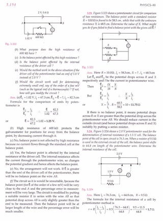 3.154
2 V,0.4 n
A..---------...::-------4B
1.02 V 600kn
Fig. 3.322
(b) What purpose does the high resistance of
600 kfl have?
(c) Is the balance point affected by this high resistance?
(d) Is the balance point affected by the internal
resistance of the driver cell ?
(e) Would the method work in the above situation if the
driver cell of the potentiometer had an emf of 1.0 V
instead of 2.0 V ?
if> Would the circuit work well for determining
extremely small emf, say of the order of a few m V
(such as the typical emf of a thermocouple) ? If not,
how will you modify the circuit ?
Ans. (a) e1
= 1.02 V, ~ = 67.3 em, e2 = e =?, 12= 82.3 cm
Formula for the comparison of emfs by poten-
tiometer is
e2 12 e 82.3
e1
= I; 1.02 = 67.3
e= 82.3 x 1.02 = 1.25 V.
67.2
(b) High resistance of 600 kn protects the
galvanometer for positions far away from the balance
point, by decreasing current through it.
(c) No, balance point is not affected by high resistance
because no current flows through the standard cell at the
balance point.
(d) Yes, the balance point is affected by the internal
resistance of the driver cell. The internal resistance affects
the current through the potentiometer wire, so changes
the potential gradient and hence affects the balance point.
(e) No, the arrangement will not work. If e is greater
than the emf of the driver cell of the potentiometer, there
will be no balance point on the wire AB.
if> The circuit as it is would be unsuitable, because the
balance point (for eof the order of a few m V) will be very
close to the end A and the percentage error in measure-
ment will be very large. The circuit is modified by putting
a suitable resistor R in series with the wire AB so that
potential drop across AB is only slightly greater than the
emf to be measured. Then the balance point will be at
larger length of the wire and the percentage error will be
much smaller.
or
PHYSICS-XII
3.23. Figure 3.323 shows a potentiometer circuit for comparison
of two resistances. The balance point with a standard resistor
R = 10.00 isfound to be 583 em, while that with the unknown
resistance X is 685 em Determine the value of X. What might
you do if you failed tofind a balance point with the given cell e?
At------~::---~B
R
x
Fig. 3.323
Ans. Here R = 10.00, ~ = 58.3 em, X =? ,12
= 68.5em
Let e1 and e2 be the potential drops across R and X
respectively and I be the current in potentiometer wire.
e2 IX X
e1
= IR =R
e2 12 X =~
~=I; .. R ~
X = ~ . R = 68.5 x 10 = 11.75 0
~ 58.3
Then
But
or
If there is no balance point, it means potential drops
across R or X are greater than the potential drop across the
potentiometer wire AB. We should reduce current in the
outside circuit (and hence potential drops across R and X)
suitably by putting a series resistor.
3.24. Figure 3.324 shows a 2.0 V potentiometer used for the
determination of internal resistance of a 1.5 V cell. The balance
point of the cell in open circuit is 76.3 em. When a resistor of 9.5 0
is used in the external circuit of the cell, the balance point shifts
to 64.8 em length of the potentiometer wire. Determine the
internal resistance of the cell.
2.0V
At------.,...--""""T""--4 B
,
@
,
,
,
,
Fig. 3.324
Ans. Here ~ = 76.3 em, Iz = 64.8 em, R = 9.50
The formula for the .internal resistance of a cell by
potentiometer method is
r = R(~-12) = 9.5(76.3 - 64.8) = 9.5 x 11.5 ~ 1.70.
12 64.8 64.8
 