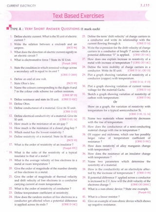 CURRENT ELECTRICITY 3.155
Text Based Exercises
"YPE A : VERY SHORT ANSWER QUESTIONS (1 mark each)
1. Define electric current. What is the 51unit of electric
current?
2. Write the relation between a coulomb and an
ampere. [ISCE 96]
3. What does the direction of electric current signify in
an electric circuit?
4. What is electromotive force? State its 51Unit.
[Punjab 2000]
5. State the condition in which terminal voltage across
a secondary cell is equal to its emf?
[CBSE D 2000]
6. Define an emf of one volt.
7. State Ohm's law. [ISCE 95]
8. Name the colours corresponding to the digits 4 and
7 in the colour code scheme for carbon resistors.
[CBSE SP 15]
9. Define resistance and state its 51unit. [CBSE D 92C]
10. Define Ohm.
11. Define conductance of a material. Give its 51unit.
[CBSE D 02]
12. Define electrical conductivity of a material. Give its
51unit. [CBSE D 03,14]
13. How much is the resistance of an air-gap?
14. How much is the resistance of a closed plug-key?
15. Which metal has the lowest resistivity ?
16. Define resistivity of a material. State its 51unit.
[ISCE 93]
17. What is the order of resistivity of an insulator?
[Punjab 97C]
18. What is the ratio of the resistivity of a typical
insulator to that of a metal?
19. What is the average velocity of free electrons in a
metal at room temperature?
20. Give the order of magnitude of the number density
of free electrons in a metal.
21. Give the order of magnitude of thermal velocity
and drift velocity of free electrons in a conductor
carrying current at room temperature.
22. What is the order of resistivity of conductor?
23. Define temperature coefficient of resistivity.
24. How does the random motion of free electrons in a
conductor get affected when a potential difference
is applied across its ends? [CBSE D 14C]
25. Define the term' drift velocity' of charge carriers in
a conductor and write its relationship with the
current flowing through it. [CBSE D 14]
26. Write the expression for the drift velocity of charge
carriers in a conductor of length 'I' across which a
potential difference 'V' is applied. [CBSE OD14C]
27. How does one explain increase in resistivity of a
metal with increase of temperature? [CBSE OD14C]
28. Define the term mobility of charge carriers in a
conductor. Write its 51unit. [CBSE D 14; OD15]
29. Plot a graph showing variation of resistivity of a
conductor (copper) with temperature.
[CBSE D 14; F 15]
30. Plot a graph showing variation of current versus
voltage for the material GaAs. [CBSE D 14]
31. Sketch a graph showing variation of resistivity of
carbon with temperature. [CBSE D 06]
Or
Show on a graph, the variation of resistivity with
temperature for a typical semiconductor Si.
[CBSE DOS, 12,14]
32. Name two materials whose resistivity decreases
with the rise of temperature.
33. How does the conductance of a semi-conducting
material change with rise in temperature?
34. Of copper and nichrome, which one has possibly
larger value of temperature coefficient of
resistance? [CBSE D 95C]
35. How does resistivity of alloy manganin change
with temperature?
. 36. Bow does the resistance"of an insulator change
with temperature? I
37. Name two parameters which determine the
resistivity of a material.
38. How is the conductivity of an electrolyte affec-
ted by the increase of temperature? [CBSE D 95]
39. If potential difference V applied across a conductor
is increased to 2 V, how will the drift velocity of the
electrons change? [CBSE OD2000C]
40. What is a non-ohmic device? State one example.
[Punjab 02]
41. What is a linear resistor?
42. Give an example of non-ohmic device which shows
up negative resistance.
 