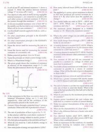 3.156
43. A cell of emf 'e' and internal resistance 't' draws a
current '1'. Write the relation between terminal
voltage 'V' in terms of e, I and r. [CBSE aD 13]
44. Two identical cells, each of emf e,having negligible
internal resistance r, are connected in parallel with
each other across an external resistance R. What is
the current through this resistance? [CBSE aD 13]
45. A 4 n non-insulated resistance wire is bent 1800
in
the middle and the two halves are twisted together.
What will be its new resistance? [CBSE D 10C]
46. Can Kirchhoff's laws be applied to both d.c. and a.c.
circuits?
47. On what conservation principle is the Kirchoff's
first law based ?
48. On what conservation principle is the Kirchhoff's
second law based ?
49. Name the device used for measuring the emf of a
cell. [CBSE D 96]
50. Name the device used for measuring the internal
resistance of a secondary cell. [CBSE D 96]
51. Define potential gradient. Give its 51 unit.
52. Name the principle on which a metre bridge works.
53. What is a Wheatstone bridge? [CBSE D 03]
54. The given graph shows the variation of resistance
of mercury in the temperature' range 0 < T < 4 K
Name the phenomenon shown by the graph.
[CBSEOD 03]
c
~ 0.16
u
§
'0 0.08
~
OL-~--~L-~--~~
246
Temperature (K)
Fig. 3.325
55. If the resistances in the three successive arms of a
balanced Wheatstone bridge are 1, 2 and 36n
respectively, what will be the resistance of the
galvanometer placed in the fourth arm ?
56. Current I flows through a potential drop V across a
conductor. What is the rate of production of heat?
•[CBSE D 93C]
57. The rate of production of heat is given by P = VI.
Is this relation valid for a non-ohmic conductor?
58. How is electric energy related to electric power?
59. Ofwhich physicalquantity is theunit kilowatt hour?
60. What do you mean by 1unit of electric energy in
domestic-use ?
61. How many joulesofenergyareequivalentto 1kWh?
PHYSICS-XII
62. How many kilowatt hours (kWh) are there in one
joule? [CBSE on 99C]
63. The applied p.d. across a given resistance is altered
so that heat produced per second increases by a
factor of 9. By what factor does the applied p.d..
change? [CBSE on 99C]
64. Two electric bulbs are rated at 220V - 100W and
220V - 60W. Which one of these has greater
resistance and why? [CBSE Sample Paper 03]
65. The maximum power dissipated in a 10,000n
resistor is 1W. What is the maximum current?
[ISCE 93]
66. What is the safest voltage you can safely put across
a 98n. 0.5W resistor? [ISCE 97]
67. How much charge flows through a 250 V, 1,000W
heater in one minute? [ISCE 96]
68. A heating element is marked 210V, 630W. What is
the value of the current drawn by the element when
connected to a 210V de source? [CBSE D 13]
69. A heating element is marked 210V, 630W. Find the
resistance of the element when connected to a 210V
dc source. [CBSE D 13]
70. Two resistors of 2 nand 4 n are connected in
parallel to a constant d.c. voltage. In which case
more heat is produced? [CBSE D 98C ]
71. Two bulbs whose resistances are in the ratio 1 :2 are
connected in parallel to a source of constant
voltage. What will be the ratio of power dissipation
in these bulbs? [CBSE D 2000C]
72. Distinguish between kilowatt and kilowatt hour.
73. Which has a greater resistance-kW electric heater
or a 100W filament bulb both marked for 220V ?
[CBSE D OlC]
74. The coil of a heater is cut into two equal halves and
only one of them is used into heater. What is the
ratio of the heat produced by this half coil to that by
original coil ?
75. What do you mean by the maximum power rating
of a resistor?
76. Express power transferred per unit volume into
joule heat in a resistor in terms of current density.
77. Write two special characteristics of the wire of an
electric heater. [CBSE D 94]
78. What are the characteristics of a fuse wire?
79. What is the difference between a heater wire and a
fuse wire?
80. Two identical heaters rated 220V, 1000Ware
placed in series with each other across a 220V line.
What is their combined power?
81. Write an expression for the resistivity of a metallic
conductor showing its variation over a limited
range of temperature. [CBSE D 08C]
 