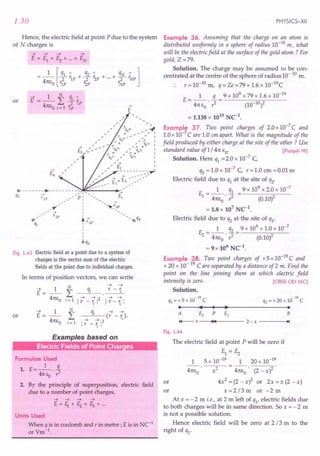 1.30
Hence, the electric field at point P due to the system
of N charges is
or
--+
£
0- - - - - - - - ~- - - - - - - - - -'),~:~---.,
q --+ ' I - £--+
I rIP , P: I
,_--+
: ~!_4P
I
I
~ r'3P
I
I
I
I
oq3
cY
q,
Fig. 1.43 Electric field at a point due to a system of
charges is the vector sum of the electric
fields at the point due to individual charges.
In terms of position vectors, we can write
N
~ ~
~ 1 qj r - r.
E= -- L ---'
41t1;0 ~ ~2 ~ ~
j= 1
I r - 'i I I r - 'i I
~ 1 N
qj ~ ~
or E= -- L (r - 'i)'
41t1;0 ~
_ ~13
j = 1
Ir
Examples based on
: Electric Fields of Point Charges
Formulae Used
1. E=_l_. ~
41t EO r
2. By the principle of superposition, electric field
due to a number of point charges,
~ ~ ~ -+
E=f1+f2+f3+ ...
Units Used
When q is in coulomb and r in metre; E is in NC-1
or Vm-1
.
PHYSICS-XII
Example 36. Assuming that the charge on an atom is
distributed uniformly in a sphere of radius 10-10
m, what
will be the electric field at the surface of the gold atom ? For
gold, Z =79.
Solution. The charge may be assumed to be con-
centrated at the centre of the sphere of radius 10-10 m.
r = 10-10 m, q = Ze =79 x 1.6 x 1O-19C
1 q 9 x 109 x 79 x 1.6 x 10-19
E = -- - = ----.,..".-;~--
41t EO . ,z (10-10)2
= 1.138 x 1013 NC-1•
Example 37. Two point charges of 2.0x 10-7
C and
1.0 x 10-7
Care 1.0 em apart. What is the magnitude of the
field produced by either charge at the site of the other ? Use
standard value of1 / 41t EO' [Punjab 98]
Solution. Here q1 =2.0 x 10-7
C
q2 = 1.0 x 10-7 C r = 1.0 em = 0.01 m
Electric field due to q1 at the site of q2'
E = _1_ q1 = 9 x 10
9
x 2.0 x 10-
7
1 41tE
O
',z (0.10)2
= 1.8 x 107 NC-1.
Electric field due to q2 at the site of q1'
E = _1_ q2 = 9 x 10
9
x 1.0 x 10-
7
2 41tE
O
',z (0.10)2
= 9x 106 NC-1.
Example 38. Two point charges of +5xlO-19
C and
+ 20 x 10-19
C are separated by a distance of 2 m. Find the
point on the line joining them at which electric field
intensity is zero. [CBSE OD OlC)
Solution.
-N -N
ql = + 5 x 10 C q2 = + 20 x 10 C
• •••• •
A £2 P £1 B
14---- x ----+l~11+-4
---- 2 - x ~I
Fig. 1.44
The electric field at point P will be zero if
El = Ez
1 5 x 10-19 1 20 x 10-19
41t1;0 x2 4m:
o
' (2 - x)2
or 4x2 = (2 _x)2 or 2x =± (2 -x)
or x = 2 /3 m or - 2 m
At x = - 2 m i.e., at 2 m left of ql' electric fields due
to both charges will be in same direction. So x = - 2 m
is not a possible solution.
Hence electric field will be zero at 2 /3 m to the
right of ql'
 
