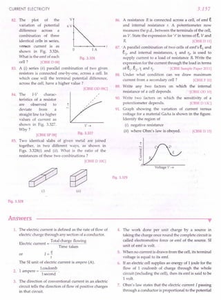 CURRENT ELECTRICITY
82. v
83.
The plot of the
variation of potential
difference across a
combination of three
identical cells iri series,
versus current is as
shown in Fig. 3.326.
What is the emf of each
cell ? [CBSE
0 08]
A (i) series (ii) parallel combination of two given
resistors is connected one-by-one, across a cell. In
which case will the terminal potential difference,
across the cell, have a higher value?
[CBSE
00 08C]
6V
o 1A
Fig. 3.326
84. The I-V charac-
teristics of a resistor
are observed to
deviate from a
straight line for higher
values of current as
shown in Fig. 3.327.
Why?
V~
Fig. 3.327
85.
[CBSE
SP08]
Two identical slabs of given metal are joined
together, in two different ways, as shown in
Figs. 3.328(i) and (ii). What is the ratio of the
resistances of these two combinations?
[CBSE
0 10C]
(i) (ii)
Fig. 3.328
Answers
3.157
86. A resistance R is connected across a cell, of emf e
and internal resistance r. A potentiometer now
measures the p.d., between the terminals of the cell,
as V. State the expression for 'r' in terms ofe, V and
R [CBSE
011]
87.: A parallel combination of two cells of emf's el
and
e2
, and internal resistances, 1. and r2
, is used to
supply current to a load of resistance R Write the
expression for the current through the load in terms
of el, e2, 1. and r2· [CBSE
SamplePaper2011]
88. Under what condition can we draw maximum
current from a secondary cell? [CBSE
F 10]
89. Write any two factors on which the' internal
resistance of a cell depends. [CBSE
00 10]
90. Write two factors on which the sensitivity of a
potentiometer depends. [CBSE
0 13C]
91. Graph showing the variation of current versus
voltage for a material GaAs is shown in the figure.
Identify the region of
(i) negative resistance
(ii) where Ohm's law is obeyed. [CBSE
0 15]
t
c
~
::l
U
A~--~~--~------
VoltageV ~
Fig. 3.329
•
1. The electric current is defined as the rate of flow of
electric charge through any section of a conductor.
Total charge flowing
Electric current = -----'~---=
Time taken
I=i
t
The SI unit of electric current is ampere (A).
1coulomb
2. 1 ampere = ------
I second
or
3. The direction of conventional current in an electric
circuit tells the direction of flow of positive charges
in that circuit.
4. The work done per unit charge by a source in
taking the charge once round the complete circuit is
called electromotive force or emf of the source. SI
unit of emf is volt.
5. When no current is drawn from the cell, its terminal
voltage is equal to its emf.
6. If an electric cellsupplies an energy of 1 joule for the
flow of 1 coulomb of charge through the whole
circuit (including the cell), then its emf is said to be
1volt.
7. Ohm's law states that the electric current I passing
through a conductor is proportional to the potential
 