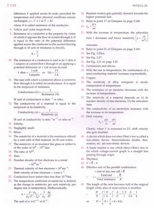 3.158
difference V applied across its ends, provided, the
temperature and other physical conditions remain
unchanged, i.e., V oc I or V = RI
where R is called resistance of the conductor.
8. Yellow and violet respectively.
9. Resistance of a conductor is the property by virtue
of which it opposes the flow of current through it. It
is equal to the ratio of the potential difference
applied across the conductor to the current flowing
through it. SI unit of resistance is ohm (n).
R=V
I
10. The resistance of a conductor is said to be 1 ohm if
1 ampere of current flows through it on applying a
potential difference of 1 volt across its ends
1volt 1V
1 ohm = or 1n = - .
1ampere 1A
11. The ease with which a conductor allows a current to
flow through it is called its conductance. It is equal
to the reciprocal of resistance.
1
Conductance (G) = -----
Resistance (R)
SI unit of conductance is ohm -lor mho.
12. The conductivity of a material is equal to the
reciprocal of its resistivity.
Conductivity (0') =, 1
Resistivity (p)
SI unit of conductivity is ohm -1m -lor mho m -1.
13. Infinity.
14. Negligibly small.
15. Silver.
16. The resistivity of a material is the resistance offered
by a unit cube of that material. Its SI unit is n m.
17. The resistivity of an insulator like glass or rubber is
of the order of 108
- 1015
nm.
18. The ratio of 1022.
19. Zero. '
20. Number density of free electrons in a metal
= 1029m-3.
21. Thermal velocity of free electrons = lOS
ms-l.
Drift velocity of free electrons = 1mm s-1,
22. Conductors have resistivities less than lO-6nm.
23. The temperature coefficient of resistivity is defined
as the change in resistivity per unit resistivity per
degree rise in temperature. Mathematically,
P - Po 1 dp
a= -.-
Po (T-IQ) Po dT
The unit of a is Co-lor K-l.
PHYSICS-XII
24. Random motion gets partially directed towards the
higher potential side.
Refer to point 17 of Glimpses on page 3.168.
eV,
vd =-;;;z
25.
26.
27. With the increase in temperature, the relaxation
time r decreases and hence resistivity (p= ~ J
ne,
increases.
28.
29.
30.
31.
32.
33.
Refer to point 21 of Glimpses on page 3.169.
See Fig. 3.20(a).
See Fig. 3.27.
See Fig. 3.21 on page 3.25.
Germanium and silicon.
With the rise in temperature, the conductance of a
semi-conducting material increases exponentially.
Copper.
The resistivity of alloy manganin is nearly
independent of temperature.
The resistance of an insulator decreases with the
increase of temperature.
The resistivity of a material depends on (i) its
number density of free electrons, (ii) the relaxation
time.
The conductivity of an electrolyte increases with
the increase in its temperature.
Drift velocity,
eE, eV,
vd = ----;;;= -;;;z
34.
35.
36.
37.
38.
39.
40.
Clearly, when V is increased to 2V, drift velocity
also gets doubled.
A device which does not obey Ohm's law is called a
non-ohmic device. Semiconductor diodes, ther-
mistors, etc. are non-ohmic devices.
A linear resistor is one which obeys Ohm's law or
for which voltage-current graph is a straight line'
passing through origin. .
Thyristor.
V =e- IT
Effective emf of the parallel combination
= emf of anyone cell = e
Total emf e
1=-----
Total resistance R
41.
42.
43.
44.
45. The length of the wire becomes half of the original
length while area of cross-section is doubled.
R' r / A' r A [/2 A 1
R I7A = T' A' = -[- . 2A = 4
R' = -.! R = -.! x 4 = 1 n.
4 4
or
 