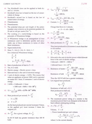 CURRENT ELECTRICITY
46. Yes, Kirchhoff's laws can be applied to both d.c.
and a.c. circuits.
47. Kirchhoff's first law is based on the law of conser-
vation of charge.
48. Kirchhoff's second law is based on the law of
conservation of energy.
49. Potentiometer.
50. Potentiometer.
51. The potential drop per unit length of the poten-
tiometer wire is known as its potential gradient. Its
SI unit is volt per metre (Vm -1).
52. The working of a metre-bridge is based on the
principle of Wheatstone bridge.
53. A Wheatstone bridge is an arrangement of four
resistances used to determine quickly and accu-
rately one of these resistances in terms of other
three resistances. '
54. Superconductivity.
55. Here P = H1, Q = 20, R = 360, 5 = ?
For a balanced Wheatstone bridge,
P R
Q 5
5 = R x Q = 36 x 2 = 720.
P 1 -
56. Rate of production of heat is P = VI
57. Yes, it is valid.
58. Electric energy = Electric power x time.
59. Kilowatt hour is the unit of electrical energy.
60. 1 unit of electric energy = 1kWh. This means that
when an appliance of power 1000 watt is operated
on mains for 1hour, it consumes 1unit of electric
energy.
61. 1 kWh = 1 killowatt x 1 hour
= 1000 watt x 3600 s = 3.6 x 106
J.
62. 1J = 1 6 kWh = 2.778 x10-7
kWh.
3.6 x 10
V2
63. Heat produced per second, P = -
R
or
64.
As the heat produced per second increases 9 times,
so the applied p.d. must increase 3 times the
original p.d.
V
2
1
R = - . For a given voltage, R ex: - .
P . P
So 60 W bulb has greater resistance than 100 W
bulb.
3.159
65. I = ~ Pmax= ~ 1
max R 10,000
1
=- =0.01 A.
100
66. Vmax= ~ PmaxR= ~0.5 x 98 = 7V.
P 1000W
67. Current, l = - = = 4 A
V 250 V
Charge that flows in 1minute,
q = It = 4 x 60 = 240 C.
68. [=!.. = 630 = 3 A.
V 210
69. R = V
2
= 210 x210 = 700.
P 630
V
2
t
70. Heat produced, H = - i.e.,
R
1
n «-;
R
Thus heat produced in 2 0 resistor is more than that
in 40 resistor.
71. Ii = V~ / R, = Rz = ~ = 2 :1.
Pz V/Rz R, 1
72. Kilowatt is the unit of electric power while kilowatt
hour is the unit of electric energy.
1 kilowatt = 1000 W = 1000 Js-1
1 kilowatt hour = 3.6 x 106
J.
V2
220 x 220
73. Resistance of heater = - = = 48.40
Ii 1000
V2
220 x 220
---=4840
Pz 100
Thus the 100 W bulb has a greater resistance.
74. Let original heat produced,
V
2
t
H1=R
Resistance of half coil = R / 2
Heat produced in half coil,
V2
t 2V2
t
H2 =R/2 =R ..
Resistance of bulb
H
_2 =2:1
HI
75. The maximum power rating of a resistor is the
maximum power that it can dissipate in the form of
heat without undergoing melting.
76. P= [2R= [2. pi ;
A
Volume, V = Al
:. Power transferred per unit volume
= !.. = rZpl/ A = (.!..)2 P = J2(J
V Al A
where J is the current density.
 