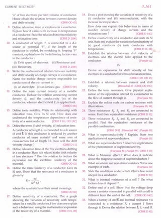 CURRENT ELECTRICITY
'n' of free electrons per unit volume of conductor.
Hence obtain the relation between current density
and drift velocity. [CBSE aD 03]
9. Define relaxation time of electrons in a conductor.
Explain how it varies with increase in temperature
of a conductor. State the relation between resistivity
and relaxation time. [CBSE D 2000]
10. A conductor of length 'I' is connected to a d.c.
source of potential 'V'. If the length of the
conductor is tripled, by stretching it, keeping 'V'
constant, explain how do the following factors vary
in the conductor:
(i) Drift speed of electrons, (ii) Resistance and
(iii) Resistivity. [CBSE D 2000]
11. Write the mathematical relation between mobility
and drift velocity of charge carri~rs in a conductor.
Name the mobile charge carriers responsible for
conduction of electric current in
(i) an electrolyte (ii) an ionised gas. [CBSE D 06]
12. Define the term current density of a metallic
conductor. Deduce the relation connecting current
density 0) and the conductivity (o) of the
conductor, when an electric field E, is applied to it.
[CBSE D 06]
13. Define ionic mobility. Write its relationship with
relaxation time. Give its S1 unit. How does one
understand the temperature dependence of resis-
tivity of a semiconductor. [CBSE F 10; oo 13C]
14. Definethe terms (I) drift velocity, (ii) relaxationtime.
A conductor of length L is connected to a de source
of emf e. If this conductor is replaced by another
conductor of same material and same area of
cross-section but of length 3L, how will the drift
velocity change? [CBSE D 11]
15. Define relaxation time of the free electrons drifting
in a conductor. How is it related to the drift velocity
of free electrons? Use this relation to deduce the
expression for the electrical resistivity of the
material. [CBSE on 12]
16. Define the term resistivity of a conductor. Give its
S1unit. Show that the resistance of a conductor is
given by
where the symbols have their usual meanings.
[CBSE co 02]
17. Define resistivity of a conductor. Plot a graph
showing the variation of resistivity with tempe-
rature for a metallicconductor.How does one explain
such a behaviour, using the mathematical expression
of the resistivity of a material. [CBSE D 01, 08]
3.161
18. Draw a plot showing the variation of resistivity of a
(i) conductor and (ii) semiconductor, with the
increase in temperature.
How does one explain this behaviour in terms of
number density of charge carriers and the
relaxation time ? [CBSE D 14C]
19. Define conductivity of a conductor and state its S1
unit. Stateand explain the variation of conductivityof
(a) good conductor (b) ionic conductor with
temperature. [CBSE D 01, 08]
20. Establish the relation between drift velocity of
electrons and the electric field applied to the
conductor. [Punjab02]
Or
Derive an expression for drift velocity of free
electrons in a conductor in terms of relaxation time.
[CBSE D 09, on 15]
21. Establish a relation between current and drift
velocity. [Himachal
03; CBSE on 15C]
22. Define the term resistance. Give physical expla-
nation of the opposition offered by a conductor to
the flow of current through it. [Haryana94]
23. Explain the colour code for carbon resistors with
illustrations. [Haryana95, 98]
24. Three resistances ~, Rz and ~ are connected in
series. Find their equivalent resistance. [CBSE D 92]
25. Three resistances ~, Rz and ~ are connected in
parallel. Find the equivalent resistance of the
parallel combination.
[CBSE D 92 ; Himachal98C ; Punjab03]
26. What is superconductivity ? Explain. State two
applications of superconductors. [Punjab03]
27. What are superconductors? Give two applications
of the phenomenon of superconductivity.
[Haryana94 ; Punjab95 ; CBSE F03]
28. What is Meissner effect ? What does it indicate
about the magnetic nature of superconductors?
29. What are ohmic and non-ohmic resistors? Give one
example of each. [Haryana02]
30. State the conditions under which Ohm's law is not
obeyed in a conductor. [CBSE D 92]
31. What is internal resistance of a cell ? On what
factors does it depend ?
32. Define emf of a cell. Show that the voltage drop
across a resistor connected in parallel with a cell is
different from the emf of the cell. [CBSE OD'94C]
33. When a battery of emf eand internal resistance r is
connected to a resistance R, a current I flows
through it. Derive the relation between e, I, r and R
[CBSE D 92]
 