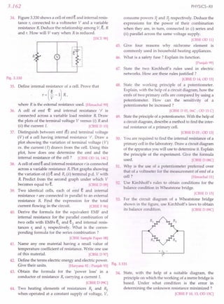 3.162
34. Figure 3.330shows a cell of emf eand internal resis-
tance r, connected to a voltmeter V and a variable
resistance R Deduce the relationship among V, e, R
and r. How will V vary when R is reduced.
[ISCE98]
R
,
,
,
,
,
,
Y',,
,
v
Fig. 3.330
35. Define internal resistance of a cell. Prove that
where R is the external resistanceused. [Himachal99]
36. A cell of emf 'e' and internal resistance 'r is
connected across a variable load resistor R Draw
the plots of the terminal voltage V versus (i) Rand
(ii) the current I. [CBSE
0 15]
37. Distinguish between emf (e) and terminal voltage
(V) of a cell having internal resistance 'r . Draw a
plot showing the variation of terminal voltage (V)
vs. the current (I) drawn from the cell. Using this
plot, how does one determine the emf and the
internal resistance of the cell? [CBSE
00 14,14C]
38. A cell of emf eand internal resistance r is connected
across a variable resistance R Plot graphs showing
the variation of (i) eand R,(ii) terminal p.d. V with
R Predict from the second graph under which V
becomes equal to e. [CBSE
0 09]
39. Two identical cells, each of emf e and internal
resistance r are connected in parallel to an external
resistance R Find the expression for the total
current flowing in the circuit. [CBSE
F 96]
40. Derive the formula for the equivalent EMF and
internal resistance for the parallel combination of
two cells with EMFs e1
and e2
and internal resis-
tances 1. and r2
respectively. What is the corres-
ponding formula for the series combination ?
[CBSE
SamplePaper08]
41. Name anyone material having a small value of
temperature coefficient of resistance. Write one use
of this material. [CBSE
0 97]
42. Define the terms electric energy and electric power.
Give their units. [Haryana92; Punjab93]
43. Obtain the formula for the 'power loss' in a
conductor of resistance R, carrying a current I.
[CBSE
D 09C]
44. Two heating elements of resistances ~ and Rz
when operated at a .constant supply of voltage, V,
PHYSICS-XII
consume powers ~ and Pz respectively. Deduce the
expressions for the power of their combination
when they are, in turn, connected in (i) series and
(ii) parallel across the same voltage supply.
[CBSE
0011]
45. Give four reasons why nichrome element is
commonly used in household heating appliances.
46. What is a safety fuse? Explain its function.
[Punjab99]
47. State the two Kirchhoff's rules used in electric
networks. How are these rules justified ?
[CBSE
0 14,00 15]
48. State the working principle of a potentiometer.
Explain, with the help of a circuit diagram, how the
emfs of two primary cells are compared by using a
potentiometer. How can the sensitivity of a
potentiometer be increased ?
[CBSE
0 05,06C; 00 15C]
49. Statethe principle of a potentiometer.With the help of
a circuit diagram, describe a method to find the inter-
nal resistance of a primary cell.
[CBSE
0 03; 00 13]
50. You are required to find the internal resistance of a
primary cellin the laboratory. Draw a circuit diagram
of the apparatus you will use to determine it. Explain
the principle of the experiment. Give the formula
used. [CBSE
0 08C]
51. Why is the use of a potentiometer preferred over
that of a voltmeter for the measurement of emf of a
cell ? [Himachal01]
52. Use Kirchhoff's rules to obtain conditions for the
balance condition in Wheatstone bridge.
[CBSE
015]
53. For the circuit diagram of a Wheatstone bridge
shown in the figure, use Kirchhoff's laws to obtain
its balance condition. [CBSE
0 09C]
+
Fig. 3.331
54. State, with the help of a suitable diagram, the
principle on which the working of a metre bridge is
based. Under what condition is the error in
determining the unknown resistance minimized ?
[CBSE
F 10,13,00 15C]
 