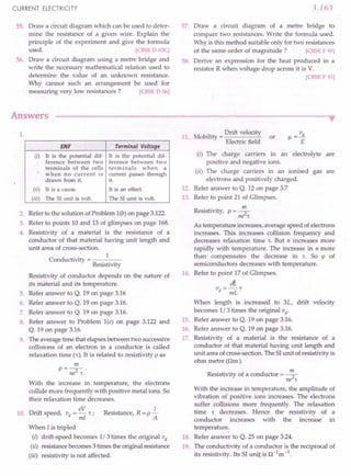 CURRENT ELECTRICITY
55. Draw a circuit diagram which can be used to deter-
mine the resistance of a given wire. Explain the
principle of the experiment and give the formula
used. [eBSE 0 03C]
56. Draw a circuit diagram using a metre bridge and
write the necessary mathematical relation used to
determine the value of an unknown resistance.
Why cannot such an arrangement be used for
measuring very low resistances? [eBSE 0 06]
Answers
3.163
57. Draw a circuit diagram of a metre bridge to
compare two resistances. Write the formula used.
Why is this method suitable only for two resistances
of the same order of magnitude? [eBSE F 99]
58. Derive an expression for the heat produced in a
resistor R when voltage drop across it is V.
[eBSE F 93]
••
1.
EMF Terminal Voltage
(i) It is the potential dif- It is the potential dif-
ference between two ference between two
terminals of the cells terminals when a
when no current is current passes through
drawn from it. it.
(ii) It is a cause. It is an effect.
(iii) The SI unit is volt. The SI unit is volt.
2. Refer to the solution of Problem l(b) on page 3.122.
3. Refer to points 10 and 13 of glimpses on page 168.
4. Resistivity of a material is the resistance of a
conductor of that material having unit length and
unit area of cross-section.
C d
.. 1
on uctivity = ----
Resistivity
Resistivity of conductor depends on the nature of
its material and its temperature.
5. Refer answer to Q. 19 on page 3.16
6. Refer answer to Q. 19 on page 3.16.
7. Refer answer to Q. 19 on page 3.16.
8. Refer answer to Problem l(e) on page 3.122 and
Q. 19 on page 3.16.
9. The average time that elapsesbetween two successive
collisions of an electron in a conductor is called
relaxation time (r), It is rE!latedto resistivity p as
m
P=-2-'
ne 't
With the increase in temperature, the electrons
collide more frequently with positive metal ions. So
their relaxation time decreases.
Drift speed, vd = eV r : Resistance, R = p..£..
ml A
When I is tripled
(i) drift-speed becomes 1/3 times the original vd
(ii) resistancebecomes3 times the originalresistance
(iii) resistivity is not affected.
10.
11. Mobility = Drift velocity
Electric field
or
v
Jl =--.!L
E
(i) The charge carriers in an electrolyte are
positive and negative ions. ,
(ii) The charge carriers in an ionised gas are
electrons and positively charged.
12. Refer answer to Q. 12 on page 3.7
13. Refer to point 21 of Glimpses.
Resistivity, p = ~
ne 't
As temperature increases,average speed ofelectrons
increases. This increases collision frequency and
decreases relaxation time 'to But n increases more
rapidly with temperature. The increase in n more
than compensates the decrease in 'to So p of
semiconductors decreases with temperature.
14. Refer to point 17 of Glimpses.
ee
vd = mL't
When length is increased to 3L, drift velocity
becomes 1/3 times the original vd
.
15. Refer answer to Q. 19 on page 3.16.
16. Refer answer to Q. 19 on page 3.16.
17. Resistivity of a material is the resistance of a
conductor of that material having unit length and
unit area of cross-section. The SIunit of resistivity is
ohm metre (am).
Resistivity of a conductor = ~
ne 't
With the increase in temperature, the amplitude of
vibration of positive ions increases. The electrons
suffer collisions more frequently. The relaxation
time r decreases. Hence the resistivity of a
conductor increases with the increase in
temperature.
18. Refer answer to Q. 25 on page 3.24.
19. The conductivity of a conductor is the reciprocal of
its resistivity. Its SI uni] is a-1
m -1.
 