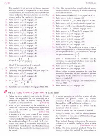 3.164
The conductivity of an ionic conductor increases
with the increase of temperature. As the tempe-
rature Increases, the electrostatic attraction between
cations and anions decreases, the ions are more free
to move and so the conductivity increases.
20. Refer answer to Q. 18 on page 3.15.
21. Refer answer to Q. 19 on page 3.16.
22. Refer answer to Q. 21 on page 3.17.
23. Refer answer to Q. 15 on page 3.9.
24. Refer answer to Q. 32 on page 3.30.
25. Refer answer to Q. 33 on page 3.31.
26. Refer answer to Q. 28 on page 3.29.
27. Refer answer to Q. 30 on page 3.30.
28. Refer answer to Q. 29 on page 3.29.
29. Refer answer to Q. 27 on page 3.28.
30. Refer answer to Q. 27 on·page 3.28.
31. Refer answer to Q. 34 on page 3.45.
32. Refer answer to Q. 35 on page 3.46.
33. Refer answer to Q. 35 on page 3.46.
34. Refer answer to Q. 35 on page 3.46.
eR e
We get V = R + r = 1+ (r / R)
Clearly V decreases when R is reduced.
35. Refer answer to Q. 35 on page 3.46.
36. (i) See Fig. 3.91(b) (ii) See Fig. 3.91(c) on page 3.46.
37. Refer answer to Q. 35 on page 3.46.
38. Refer answer to Q. 35 on page 3.46.
e e 2Re
39. 1= =--=--
R+ _r_x_r
r+ r
R+ r
2
2R+ r
40. Referto the answers ofQ. 37,38 on pages 3.51& 3.52.
PHYSICS-XII
41. Alloy like manganin has a small value of tempe-
rature coefficient of resistivity. It is used for making
standard resistances.
42.
43.
44.
45.
46.
47.
48.
49.
• 50.
51.
52.
53.
54.
Referanswer to Q.44 and Q. 45. on pages 3.60 & 3.61.
Refer answer to Q. 44 on page 3.60.
Refer to answers of Q. 47, 48 on page 3.61 & 3.62.
Refer answer to Q. 54 (Application 1) on page 3.64.
Refer answer to Q. !?4(Application 3) on page 3.64.
Refer to point 47 of Glimpses on page 3.172.
Refer answers to Q. 57 and Q. 58 on page 3.96.
Refer answer to Q. 59 on page 3.97.
Refer answer to Q. 59 on page 3.97.
Refer answer to Q. 60 on page 3.97.
Refer answer to Q. 62 on page 3.104.
Refer answer to Q. 62 on page 3.104. ...--- .
See Fig. 3.213. The working of a metre bridge is
based on the principle of Wheatstone bridge. When
the bridge is balanced i.e., no current flows through
P R
the galvanometer arm, - =-
Q 5
55.
56.
Error in determination of resistance can be
minimised by adjusting the balance point near the
middle of the metre bridge wire.
Refer answer to Q. 65 on page 3.105.
Refer answer to Q. 65 on page 3.105.
Metre bridge becomes insensitive for very low
resistance. Moreover, the end resistances become
comparable to the unknown low resistance and
cannot be neglected.
Refer answer to Q. 65 on page 3.105 and Problem 71
on page 3.120.
Refer answer to Q. 43 on page 3.60.
57.
58.
~YPE C: LONG ANSWER QUESTIONS (5 marks, each)
1. Define the term resistivity and write its SI unit. 5. A mixed grouping of cells has m rows of cells
Derive the expression for the resistivity of a connected in parallel across an external
conductor in terms of number density of free resistance R. Each row contains n cells in series.
electrons and relaxation time. [CBSE D 05] Each cell has emf e and iriternal resistance r.
2. What do you understand by the resistivity of a Show that the current in the circuit will be
conductor ? Discuss its temperature dependence maximum when R = nr/ m.
for a (i) conductor (ii) semiconductor, and 6. State Kirchhoff's laws for an electrical network.
(iii) electrolyte. [CBSE D92C]
3. A battery of n cells, each of emf e and internal
resistance r, is connected across an external
resistance R.Find the current in the circuit. Discuss
the special cases when (i) R» nrand (ii) R« nr.
4. n cells, each of emf e and internal resistance rare
connected in parallel across an external resistance
R.Determine the condition for maximum current in
the circuit.
Using Kirchhoff's laws, find the relation between
the resistances of four arms of a Wheatstone bridge
when the bridge is balanced.
Draw a circuit diagram to determine the unknown
resistance of a metallic conductor using a metre
bridge. [CBSE OD03C ; D 13]
7. Define the term potential gradient. Using this
concept, explain the method for comparison of
 