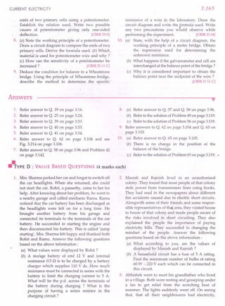 CURRENT ELECTRICITY
emfs of two primary cells using a potentiometer.
Establish the relation used. Write two possible
causes of potentiometer giving only one-sided
deflection.· [CBSE
D13]
8. (a) State the working principle of a potentiometer.
Draw a circuit diagram to compare the emfs of two
primary cells. Derive the fonriula used. (b) Which.
material is used for potentiometer wire and why?
(c) How can the sensitivity of a potentiometer be
increased? [CBSE
D 11C]
9. Deduce the condition for balance in a Wheatstone
bridge. Using the principle of Wheatstone.bridge,
describe the method to determine the specific·
Answers
3.165
resistance of a wire in the laboratory. Draw the
circuit diagram and write the formula used. Write
any two precautions you would observe while
performing the experiment. [CBSE
D 04]
10. (a) State, with the help of a circuit diagram, the
working principle of a. metre bridge. Obtain
the expression used for determining the
unknown resistance.
(b) What happens if the galvanometer and cell are
interchanged at the balance point of the bridge?
(c) Why it is considered important to obtain the
balance point near the midpoint of the wire?
[CBSE
D 11C]
•
1. Refer answer to Q. 19 on page 3.16.
2. Refer answer to Q. 25 on page 3.24.
3. Refer answer to Q. 39 on page 3.53.
4. Refer answer to Q. 40 on page 3.53.
5. Refer answer to Q. 41 on page 3.54.
6. Refer answer to Q. 62 on page 3.104 and see
Fig. 3.214 on page 3.106.
7. Refer answer to Q. 58 on page 3.96 and Problem 42
on page 3.142. (c)
~YPE D : VALUE BASED QUESTIONS (4 marks each)
1. Mrs. Sharma parked her car and forgot to switch off
the car headlights. When she returned, she could
not start the car. Rohit, a passerby, came to her for
help. After knowing about her problem, he went to
a nearby garage and called mechanic Ramu. Ramu
noticed that the car battery has been discharged as
the headlights were left on for a long time. He
brought another battery from his garage and
connected its terminals to the terminals of the car
battery. He succeeded in starting the engine and
then disconnected his battery. This is called 'jump
starting', Mrs. Sharma felt happy and thanked both
Rohit and Ramu. Answer the following questions
based on the above information:
(a) What values were displayed by Rohit ?
(b) A storage battery of emf 12 V and internal
resistance 0.5 n is to be charged by a battery
charger which supplies 110 V de. How much
resistance must be connected in series with the
battery to limit the charging current to 5 A.
What will be the p.d. across the terminals of
the battery during charging ? What is the
purpose of having a series resistor in the
charging circuit?
8. (a) Refer answer to Q. 57 and Q. 58 on page 3.96.
(b) Referto the solution ofProblem49 on page 3.119.
(c) Referto the solution ofProblem56 on page 3.119.
9. Refer answers to Q. 62 on page 3.104 and Q. 65 on
page 3.105.
10. (a) Refer answer to Q. 65 on page 3.105.
(b) There is no change in the position of the
balance of the bridge.
Referto the solutionofProblem 65 on page 3.119. ,
2. Manish and Rajnish lived in an unauthorised
colony. They found that most people of that colony
stole power from transmission lines using hooks.
They had read in the newspapers about different
fire accidents caused due to electric short circuits.
Alongwith some of their friends and some respon-
sible representatives of that area, they visited house
to house of that colony and made people aware of
the risks involved in short circuiting. They also
explained the people the importance of paying
electricity bills. They succeeded in changing the
mindset of the people. Answer the following
questions based on the above information:
(a) What according to you, are the values of
displayed by Manish and Rajnish ?
(b) A household circuit has a fuse of 5 A rating.
Find the maximum number of bulbs of rating
60 W - 220 Veach which can be connected in
this circuit.
3. Abhishek went to meet his grandfather who lived
in a village. Both were resting and gossiping under
a fan to get relief from the scorching heat of
summer. The lights suddenly went off. On seeing
that, that all their neighbourers had electricity,
 