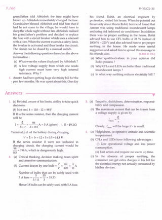 3.166
grandfather told Abhishek the fuse might have
blown up. Abhishek immediately changed the fuse.
Grandfather blessed Abhishek and told him that if
had he not come to the village, he would have to
sleep the whole night without fan. Abhishek realised
his grandfather's problem and decided to replace
the fuse with a circuit breaker which uses a solenoid
with a core. When the current exceeds a safety limit,
the breaker is activated and thus breaks the circuit.
The circuit can be closed by a manual switch.
Answer the following questions based on the above
information:
(a) What were thevalues displayed by Abhishek?
(b) A low voltage supply from which one needs
high current must have very high internal
resistance. Why ?
4. Ameen had been getting huge electricity' bill for the
. : past few months. He was upset about this. One day
Answers
PHYSICS-XII
his friend Rohit, an electrical engineer by
profession, visited his house. When he pointed out
his anxiety about this to Rohit, his friend found that
Ameen was using traditional incandescent lamps
and using old fashioned air conditioner. In addition
there was no proper earthing in the house. Rohit
advised him to use CFL bulbs of 28 W instead of
1000 W - 220 V and also advised him to get proper
earthing in the house. He made some useful
suggestion and asked him to spread this message to
his friends also. reBSE DISC]
(a) What qualities/values, in your opinion did
Rohit possess ?
(b) Why CFLs and LEDs are better than traditional
incandescent lamps?
(c) In what way earthing reduces electricity bill ?
1. (a) Helpful, aware of his limits, ability to take quick
decisions.
(b) Net emf, e = 110-12 = 98V
If R is the series resistor, then the charging current
will be
I = _E_ = ~ A = 5 A (given) :. R = 19.1 n
R+ r R+ 0.5
Terminal p.d. of the battery during charging,
V = E+ Ir = 12+ 5 x 0.5 = 14.5 V
If the series resistor R were not included in
charging circuit," the charging current would be
~ = 196A, which is dangerously high.
0.5
2. (a) Critical thinking, decision making, team spirit
and assertive communication.
P 60 3
(b) Current drawn by one bulb = - = - = - A
V 220 11
Number of bulbs that can be safely used with
5 A fuse = _5_ = 55 = 18.33
3/11 3
Hence 18bulbs can be safely used with 5 A fuse.
3. (a) Empathy, dutifulness, determination, responsi-
bility and compassion.
(b) The maximum current that can be drawn from
a voltage supply is given by
E
Imax
r
Clearly, Imax
will be large if r is small.
4. (a) Helpfulness, co-operative attitude and scientific
temperament.
(b) CFLs and LEDs have following advantages:
(i) Low operational voltage and less power
consumption.
(ii) Fast action and require no warm up time.
(c) In the absence of proper earthing, the
consumer can get extra charges in his bill for
the electrical energy not actually consumed by
his/her devices.
 
