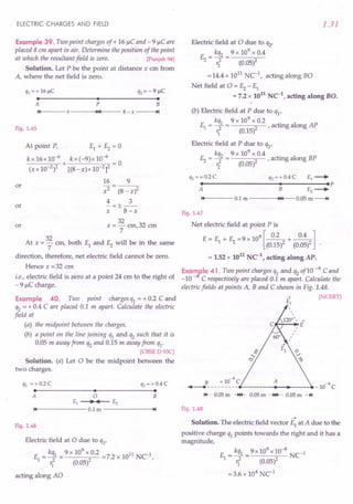 ELECTRIC CHARGES AND FIELD
Example 39. Two point charges of + 16 IlC and - 9 IlC are
placed 8 em apart in air. Determine the position of the point
at which the resultant field is zero. [Punjab 94]
Solution. Let P be the point at distance x ern from
A, where the net field is zero.
q1 = + 16~C q2 = - 9 ~C
• • •
A P B
"14--- X
---~~14t__-- 8- x ~I
Fig. 1.45
or
At point P, EI + E2= 0
kx16x10-6
+ kx(-9)x10-6
= 0
(xx 10-2)2 [(8-x)x10-2]2
16 9
x2 (8 - x)2
4 3
-=+--
X - 8-x
32
x=-cm,32 ern
7
or
or
At x = 32 em, both EI and E2 will be in the same
7
direction, therefore, net electric field cannot be zero.
Hence x = 32 em
i.e., electric field is zero at a point 24 em to the right of
- 9 IlC charge.
Example 40. Two point charges qI = + 0.2 C and
q2 = + 0.4 C are placed 0.1 m apart. Calculate the electric
field at
(a) the midpoint between the charges.
(b) a point on the line joining qI and q2 such that it is
0.05 m away from q2 and 0.15 m away from qI'
[CBSE D 93C]
Solution. (a) Let 0 be the midpoint between the
two charges.
ql =+ 0.2 C
• •
q2 =+ 0.4 C
•
o
£1 -----.~ £2
••
14------0.1 m ------ ..••
~I
A B
Fig. 1.46
Electric field at 0 due to qI'
. E = kqI = 9 x 10
9
x 0.2 =7.2 x 1011 NCI,
1 r
I
2 (0.05)2
acting along AO
1.31
Electric field at 0 due to q2'
E = kq2 = 9 x 10
9
x 0.4
2 ri (0.05)2
= 14.4 x 1011 NCI, acting along BO
Net field at 0 = ~ - EI
= 7.2 x 1011 NC1, acting along BO.
(b) Electric field at P due to qI'
kqI 9 x 109 x 0.2 .
EI = ~ = 2' acting along AP
'1 (0.15)
Electric field at P due to q2'
kq2 9 x 109 x 0.4 .
E2= ~ = 2' actmg along BP
'i (0.05)
q1 =+ 0.2 C q2 = + 0.4 C £1 -----.
• • .p
A B £2 -----.
14 0.1 m ~14 0.05 m---+t
Fig. 1.47
Net electric field at point P is
E= E + E =9X109[~+~]
1 2 (0.15)2 (0.05)2
= 1.52 x 1012 NC1
, acting along AP.
Examfle 41. Two point charges qI and q2of10 -8 Cand
-10 - C respectively are placed 0.1 m apart. Calculate the
electric fields at points A, Band C shown in Fig. 1.48.
-+ [NCERT]
£1
B +1O-8C A
....--_________ _1O-8
C
1+-- 0.05m -H4- 0.05m ..•••.. 0.05m -~
Fig. 1.48
~
Solution. The electric field vector EI at A due to the
positive charge qI points towards the right and it has a
magnitude,
E = kqI = 9 x 10
9
x 10-
8
NC-I
1 r? (0.05)2
=3.6 x 104
NCI
 