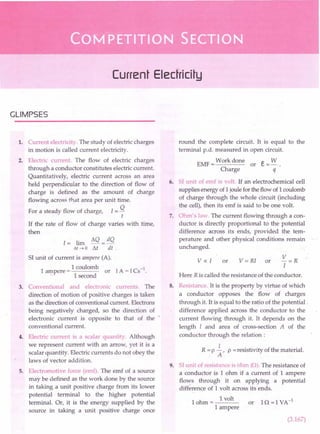 Current Electricity
GLIMPSES
1. Current electricity. The study of electric charges
in motion is called current electricity.
2. Electric current. The flow of electric charges
through a conductor constitutes electric current.
Quantitatively, electric current across an area
held perpendicular to the direction of flow of
charge is defined as the amount of charge
flowing across that area per unit time.
For a steady flow of charge, I = Q
t
If the rate of flow of charge varies with time,
then
1= lim ~Q = dQ
M~O M di .
SI unit of current is ampere (A).
1
1 coulomb
ampere = or
1 second
3. Conventional and electronic currents. The
direction of motion of positive charges is taken
as the direction of conventional current. Electrons
being negatively charged, so the direction of
electronic current is opposite to that of the '
conventional current.
4. Electric current is a scalar quantity. Although
we represent current with an arrow, yet it is a
scalar quantity. Electric currents do not obey the
laws of vector addition.
5. Electromotive force (emf). The emf of a source
may be defined as the work done by the source
in taking a unit positive charge from its lower
potential terminal to the higher potential
terminal. Or, it is the energy supplied by the
source in taking a unit positive charge once
round the complete circuit. It is equal to the
terminal p.d. measured in open circuit.
EMF = Work done or e= W.
Charge q
6. SI unit of emf is volt. If an electrochemical cell
supplies energy of 1joule for the flow of 1coulomb
of charge through the whole circuit (including
the cell), then its emf is said to be one volt.
7. Ohm's law. The current flowing through a con-
ductor is directly proportional to the potential
difference across its ends, provided the tem-
perature and other physical conditions remain
unchanged.
V=R
I
Here R is called the resistance of the conductor.
v « I or v = RI or
8. Resistance. It is the property by virtue of which
a conductor opposes the flow of charges
through it. It is equal to the ratio of the potential.
difference applied across the conductor to the
current flowing through it. It depends on the
length I and area of cross-section A of the
conductor through the relation:
I
R = P A' P =resistivity of the material.
9. SI unit of resistance is ohm (0). The resistance of
a conductor is 1 ohm if a current of 1 ampere
flo,":,s through it on applying a potential
difference of 1 volt across its ends.
1 ohm = 1 volt or 10 = 1 VA-1
1 ampere
(3.167)
 