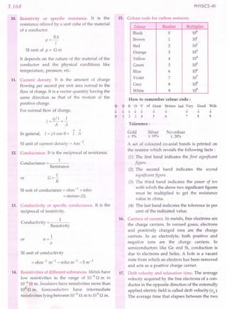3.168
10. Resistivity or specific resistance. It is the
resistance offered by a unit cube of the material
of a conductor.
RA
p==-
I
SI unit of p == n m
It depends on the nature of the material of the
conductor and the physical conditions like
temperature, pressure, etc.
11. Current density. It is the amount of charge
flowing per second per unit area normal to the
flow of charge. It is a vector quantity having the
same direction as that of the motion of the
positive charge.
For normal flow of charge,
. q / t I
t=rr=>:
A A
-> ->
In general, I == jA cas e == J. A
SI unit of current density ==Am -2.
12. Conductance. It is the reciprocal of resistance.
1
Conductance
Resistance
or G==~
R
SI unit of conductance == ohm -1 == mho
== siemen (S).
13. Conductivity or specific conductance. It is the
reciprocal of resistivity.
Conductivity
1
Resistivity
1
or cr==-
p
SI unit of conductivity
== ohm-I
m-I
== mho m-I
== S m-I
14. Resistivities of different substances. Metals have
low resistivities in the range of 10-8
n m to
10-6
n m. Insulators have resistivities more than
104 n m. Semiconductors have intermediate
resistivities lying between 10-6
n m to 104
n m.
PHYSICS-XII
15. Colour code for carbon resistors.
Colour Number Multiplier
Black 0 10°
Brown 1 HY
Red 2 102
Orange 3 103
Yellow 4 104
Green 5 105
Blue 6 106
Violet 7 107
Grey 8 108
White 9 109
B
-I.
o
How to remember colour code:
B R 0 Y of Great Britain had Very Good Wife
-I. -I. -I. -I. -I. -I. -I.' -I. -I.
1 2 3 4 5 6 7 8 9
Tolerence:
Gold
±5%
No colour
± 20%
Silver
± 10%
A set of coloured co-axial bands is printed on
the resistor which reveals the following facts:
(1) The first band indicates the first significant
figure.
(2) The second band indicates the second
significant figure.
(3) The third band indicates the power of ten
with which the above two significant figures
must be multiplied to get the resistance
value in ohms.
(4) The last band indicates the tolerence in per
cent of the indicated value.
16. Carriers of current. In metals, free electrons are
the charge carriers. In ionised gases, electrons
and positively charged ions are the charge
carriers. In an electrolyte, both positive and
negative ions are the charge carriers. In
semiconductors like Ge and Si, conduction is
due to electrons and holes. A hole is a vacant
state from which an electron has been removed
and acts as a positive charge carrier.
17. Drift velocity and relaxation time. The average
velocity acquired by the free electrons of a con-
ductor in the opposite direction of the externally
applied electric field is called drift velocity (v d)'
The average time that elapses between the two
 