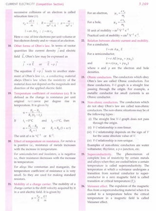 CURRENT ELECTRICITY (Competition Section)
successive collisions
relaxation time [r),
eE,
v - .
d - -;;;- ,
of an electron is called
I = en A vd ; j = en vd
Here n =no. of free electrons per unit volume or
free electron density and m = mass of an electron.
18. Other forms of Ohm's law. In terms of vector
-->
quantities like current density j and electric
-->
field E, Ohm's law may be expressed as
--> -->
j = (J E or
--> -->
E =p j
19.
--> -->
The equation E = P j leads to another state-
ment of Ohm's law i.e., a conducting material
obeys Ohm's law when the resistivity of the
material does not depend on the magnitude and
direction of the applied electric field.
Temperature coefficient of resistance (a). It is
defined as the change in resistance per unit
original rcsi.tance per degree rise m
temperature. It is given by
a = IS. - Rl
s, (t2 - t1)
If tl =ooe and t2 =t=C, then
Rt -Ro
a = or R/ = Ra (1+ at)
Ro x t
The unit of a is oe-1 or rc-I
.
20. Effect of temperature on resistance. For metals a
is positive i.e., resistance of metals increases
with the increase in temperature.
For semiconductors and insulators, a is negative
i.e., their resistance decreases with the increase
in temperature.
For alloys like constantan and manganin, the
temperature coefficient of resistance a is very
small. So they are used for making standard
resistors.
21. Mobility of a charge carrier. The mobility of a
charge carrier is the drift velocity acquired by it
in a unit electric field. It is given by
vd s=
Il=-=-
E m
3.169
For an electron,
e 'h
Ilh =-
m"
SI unit of mobility = m 2
V-I s-1
Practical unit of mobility = cm2 V-I s-l.
22. Relation between electric current and mobility.
For a.conductor,
For a hole,
I=enAlleE
For a semiconductor,
I=eAE(nlle+ Pllh)
and (J = e (n Ile + P Ilh )
where n and P are the electron and hole
densities.
23. Ohmic conductors. The conductors which obey
Ohm's law are called Ohmic conductors. For
these conductors, V-I graph is a straight line
passing through the origin. For example, a
metallic conductor for small currents is an
Ohmic conductor.
24. Non-ohmic conductors. The conductors which
do not obey Ohm's law are called non-ohmic
conductors. The non-ohmic situations may be of
the following types:
(i) The straight line V-I graph does not pass
through the origin.
(ii) V-I relationship is non-linear.
(iii) V-I relationship depends on the sign of V
for the same absolute value of V.
(iv) V-I relationship is non-unique.
Examples of non-ohmic conductors are water
voltameter, thyristor, a p-n junction, etc.
25. Superconductivity. The phenomenon of
complete loss of resistivity by certain metals
and alloys when they are cooled below a certain
temperature is called superconductivity. The
temperature at which a substance undergoes a
transition from normal conductor to super-
conductor in a zero magnetic field is called
transition or critical temperature (Tc)'
26. Meissner effect. The expulsion of the magnetic
flux from a superconducting material when it is
cooled to a temperature below the critical
temperature in a magnetic field is called
Meissner effect.
 