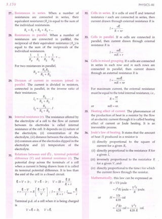 3.170
27 ... Resistances in series. When a number of
resistances are connected in series, their
equivalent resistance (Rs) is equal to the sum of
the individual resistances.
Rs =Rl +~ +~ +...
28. Resistances in parallel. When a number of
resistances are connected in parallel, the
reciprocal of their equivalent resistance (Rp) is
equal to the sum of the reciprocals of the
individual resistances.
111 1
-=-+-+-+ ...
Rp Rl ~ ~
For two resistances in parallel,
R = Rl~
P Rl + ~
29. Division of current in resistors joined in
parallel. The current is divided in resistors,
connected in parallel, in the inverse ratio of
their resistances.
I = ~ . I
1 Rl + ~
1= Rl .1
2 Rl + ~
30. Internal resistance (r). The resistance offered by
the electrolyte of a cell to the flow of current
between its electrodes is called internal
resistance of the cell. It depends on (i) nature of
the electrolyte, (ii) concentration of the
electrolyte, (iii) distance between the electrodes,
(iv) common area of the electrodes dipped in the
electrolyte and (v) temperature of the
electrolyte.
Relations between emf (e) , terminal potential
difference (V) and internal resistance (r). The
potential drop across the terminals of a cell
when a current is being drawn from it is called
its terminal potential difference. It is less than
the emf of the cell in a closed circuit.
31.
V=IR=~
R+r
r=e-V=R[e-V]'I=_e_'I =~
I V' R+r'max r
e = V + Ir ; V = e- Ir ;
Terminal p.d. of a cell when it is being charged
is
PHYSICS-XII
32. Cells in series. If, n cells of emf e ~d internal
resistance r each are connected in series, then
current drawn through external resistance R is
I=~
R + nr
33. Cells in parallel. If m cells are connected in
parallel, then current drawn through external
resistance R is
I=~
mR+r
34. Cells in mixed grouping. If n cells are connected
in series in each row and m such rows are
connected in parallel, then current drawn
through an external resistance R is
mne
1=---
mR+ nr
For maximum current, the external resistance
must be equal to the total internal resistance, i.e.,
R = I1r
m
or mR = nr.
35. Heating effect of current. The phenomenon of
the production of heat in a resistor by the flow
of an electric current through it is called heating·
effect of current or Joule heating. It is an
irreversible process.
Joule's law of heating. It states that the amount
of heat H produced in a resistor is
(i) directly proportional to the square of
current for a given R,
(ii) directly proportional to the resistance R for
a given I,
(iii) inversely proportional to the resistance R
for a given V, and'
(iv) directly proportional to the time t for which
the current flows through the resistor.
Mathematically, this law can be expressed as
H = VIt joule
,. . V2t
= 12Rt joule = Rjoule.
H = VIt cal
4.18
36.
or
12Rt V2
t
= -- cal = --- cal.
4.18 4.18R
 