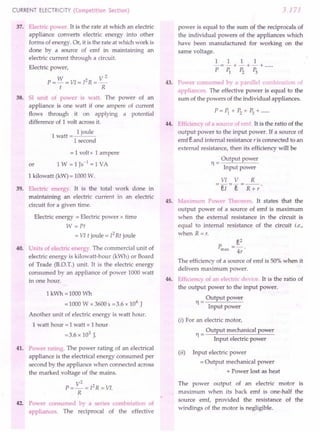 CURRENT ELECTRICITY (Competition Section)
37. Electric power. It is the rate at which an electric
appliance converts electric energy into other
forms of energy. Or, it is the rate at which work is
done by a source of emf in maintaining an
electric current through a circuit.
Electric power,
W V2
P = - = VI = [2 R = _
t R
38. 51 unit of power is watt. The power of an
appliance is one watt if one ampere of current
flows through it on applying a potential
difference of 1 volt across it.
1
1 joule
watt=~'---
1 second
= 1 volt x 1 ampere
or 1 W =1 Js-1
=1 VA
1 kilowatt (kW) = 1000 W.
39. Electric energy. It is the total work done in
maintaining an electric current in an electric
circuit for a given time.
Electric energy = Electric power x time
W =Pt
= VI t joule = [2Rt joule
40. Units of electric energy. The commercial unit of
electric energy is kilowatt-hour (kWh) or Board
of Trade (RO.T.) unit. It is the electric energy
consumed by an appliance of power 1000 watt
in one hour.
1 kWh =1000 Wh
=1000 Wx 3600 s =3.6 x 106
J
Another unit of electric energy is watt hour.
1 watt hour = 1 watt x 1 hour
=3.6 x 103 J.
41. Power rating. The power rating of an electrical
appliance is the electrical energy consumed per
second by the appliance when connected across
the marked voltage of the mains.
V
2
2
P=-=[ R = VI.
R
42. Power consumed by a series combiriation of
appliances. The reciprocal of the effective
3.171
power is equal to the sum of the reciprocals of
the individual powers of the appliances which
have been manufactured for working on the
same voltage.
1 1 1 1
-=-+-+-+ .
PP1 P2 P3
43. Power consumed by a parallel combinat on of
appliances. The effective power is equal to the
sum of the powers of the individual appliances.
P=P1+P2+P3+······
Efficiency of a source of emf. It is the ratio of the
output power to the input power. If a source of
emf eand internal resistance r is connected to an
external resistance, then its efficiency will be
Output power
11=
Input power
44.
VI V R
e[ I R +r
45. Maximum Power Thea ·em. It states that the
output power of a source of emf is maximum
when the external resistance in the circuit is
equal to internal resistance of the circuit i.e.,
when R =r.
e2
4r
46.
The efficiency of a source of emf is 50% when it
delivers maximum power.
Efficiency of an electric device. It is the ratio of
the output power to the input power.
Output power
11=
Input power
(i) For an electric motor,
Output mechanical power
11=
Input electric power
(ii) Input electric power
= Output mechanical power
+ Power lost as heat
The power output of an electric motor is
maximum when its back emf is one-half the
source emf, provided the resistance of the
windings of the motor is negligible.
 
