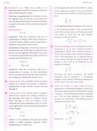 3.172
47. Kirchhoff's laws. These laws enable us to
determine the currents and voltages in different
parts of the electrical circuits.
First law or junction rule. In an electric circuit,
the algebraic sum of currents at any junction is
zero. Or, the sum of currents entering a junction
is equal to the sum of the currents leaving that
junction.
Mathematically,
LI=O
Justification. This law is based on the law of
conservation of charge. When the currents in a
circuit are steady, charges cannot accumulate or
originate at any point of the circuit.
Second law or loop rule. Around any loop of a
network, the sum of changes in potential must
be zero. Or, the algebraic of the emfs in any loop
of a circuit is equal to the sum of the products of
currents and resistances in it.
or
Justification. This law is based on the law of
conservation of energy. As the electrostatic
force is a conservative force, the total work done
by it along any closed path must be zero.
48. Gilvanometer. It is a sensitive device to detect
current in a circuit. It produces a deflection
proportional to the electric current flowing
through it.
49. Potentiometer. It is a device used to compare
emfs of two sources. Its working is based on
the principle that when a constant current
flows through a wire of uniform cross-
sectional area and composition, the p.d. across
any length of the wire is directly proportional
to that length.
Vex: I
or V=kl
where k is the potential drop per unit length
which is called potential gradient. Poten-
tiometer has two main uses.
PHYSICS-XII
(i) To compare the emfs of two cells. If 11 and 12
are the balancing lengths of the potentiometer
wire for the cells of emfs e1
and e2
respectively,
then
(ii) Tofind the internal resistance r of a cell. If 11
is the balancing length of the potentiometer
wire without shunt and 12 the balancing length
with shunt R across the cell, then internal
resistance of the cell will be
e-v 1-/
r=--x R=_I
__ 2x R
V 12
50. Wheatstone bridge. It is an arrangement of four
resistances P, Q, R and S joined to form a
quadrilateral ABCD with a battery between A
and C and a sensitive galvanometer between B
and D. The resistances are so adjusted that no
current flows through the galvanometer. The
bridge is then said to be balanced. In the
balanced condition,
P R
Q S
Knowing any three resistances, the fourth
resistance can be computed. A wheatstone
bridge is most sensitive when the resistances in
its four arms are of the same order.
51. Slide wire bridge or metre bridge. It is an
application of wheatstone bridge in which R is
fixed and a balance point is obtained by varying
P and Q i.e., by adjusting the position of a jockey
on a 100 cm long resistance wire stretched
between two terminals. If the balance point is
obtained at length I, then
or
P R I
-=-=---
Q S 100-1
S =( 100
1
-I J R
SA
p=-
I
S x nr
2
Resistivity,
 