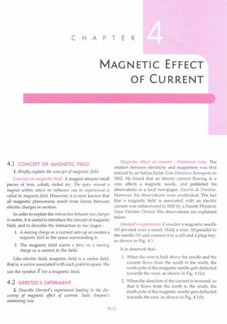 C H A PT E R
MAG NETIC EFFECT
OF CURRENT
4.1 CONCEPT OF MAGNETIC FIELD
1. Briefly explain the concept of magnetic field.
Concept of magnetic field. A magnet attracts small
pieces of iron, cobalt, nickel etc. The space around a
magnet within which its influence can be experienced is
called its magnetic field. However, it is now known that
all magnetic phenomena result from forces between
electric charges in motion.
In order to explain the interaction between two charges
in motion, it is useful to introduce the concept of magnetic
field, and to describe the interaction in two stages:
1. A moving charge or a current sets up or creates a
magnetic field in the space surrounding it.
2. The magnetic field exerts a force on a moving
charge or a current in the field.
Like electric field, magnetic field is a vector field,
that is, a vector associated with each point in space. We
~
use the symbol B for a magnetic field.
4.2 OERSTED'S EXPERIMENT
2. Describe Oersted's experiment leading to the dis-
covery of magnetic effect of current. State Ampere's
swimming rule.
Magnetic effect of current : Historical note. The
relation between electricity and magnetism was first
noticed by an Italian Jurist. Gian Demenico Romagnosi in
1802. He found that an electric current flowing in a
wire affects a magnetic needle, and published his
observations in a local newspaper, Gazetta di Trentino.
However, his observations were overlooked. The fact
that a magnetic field is associated with an electric
current was rediscovered in 1820by a Danish Physicist,
Hans Christian Oersted. His observations are explained
below.
Oersted's experiment. Consider a magnetic needle
SN pivoted over a stand. Hold a wire AB parallel to
the needle SN and connect it to a cell and a plug-key,
as shown in Fig. 4.1.
It is observed that:
1. When the wire is held above the needle and the
current flows from the south to the north, the
north pole of the magnetic needle gets deflected
towards the west, as shown in Fig. 4.1(a).
2. When the direction of the current is reversed, so
that it flows from the north to the south, the
north pole of the magnetic needle gets deflected
towards the east, as shown in Fig. 4.1(b).
(4.1)
 