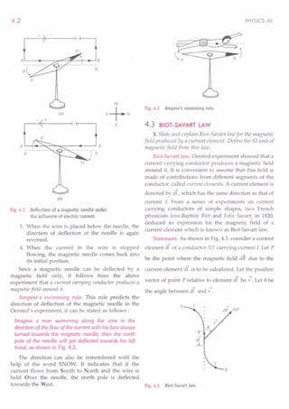 3. When the wire is placed below the needle, the
direction of deflection of the needle is again
reversed.
4. When the current in the wire is stopped
flowing, the magnetic needle comes back into
its initial position.
Since a magnetic needle can be deflected by a
magnetic field only, it follows from the above
experiment that a current carrying conductor produces a
magnetic field around it.
Ampere's swimming rule. This rule predicts the
direction of deflection of the magnetic needle in the
Oersted's experiment, it can be stated as follows:
Imagine a man swimming along the wire in the
direction of the flow of the current with his face always
turned towards the magnetic needle, then the north
pole of the needle will get deflected towards his left
hand, as shown in Fig. 4.2.
The direction can also be remembered with' the
help of the word SNOW. It indicates that if the
current flows from South to North and the wire is
held Over the needle, the north pole is deflected
towards the West. Fig. 4.3 Biot-Savart law.
4.2
r----+~r-------~(.r---,
N'
AL---~--~~~~~r;~B
N
5'
(a)
- I-+-----i(· }----,
A L-~~~~~=-----~--~ B
5
.J'
(b)
Fig. 4.1 Deflection of a magnetic needle under
the influence of electric current.
PHYSICS-XII
Fig. 4.2 Ampere's swimming rule.
4.3 BIOT-SAVART LAW
3. State and explain Bioi-Saoart law for the magnetic
field produced by a current element. Define the Sf unit of
magnetic field from this law.
Biot-Savart law. Oersted experiment showed that a
current carrying conductor produces a magnetic field
around it. It is convenient to assume that this field is
made of contributions from different segments of the
conductor. called current elements. A current element is
denoted by di, which has the same direction as that of
current 1. From a series of experiments on current
carrying conductors of simple shapes, two French
physicists Jean-Baptiste Biot and Felix Savart, in 1820,
deduced an expression for the magnetic field of a
current element which is known as Biot-Savart law.
Statement. As shown in Fig. 4.3, consider a current
-4
element dl of a conductor XY carrying current l. Let P
-4
be the point where the magnetic field dB due to the
-4
current element dl is to be calculated. Let the position
vector of point P relative to element df be 7. Let 8 be
-4 -4
the angle between dl and r .
y
®P
 