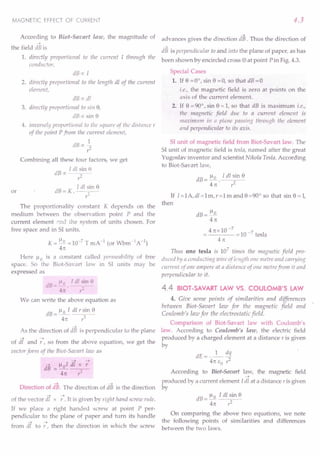 MAGNETIC EFFECT OF CURRENT
According to Biot-Savart law, the magnitude of
-->
the field dB is
4.3
-->
advances gives the direction dB. Thus the direction of
~
dB is perpendicular to and into the plane of paper, as has
1. directly proportional to the current I through the been shown by encircled cross ® at point Pin Fig. 4.3.
conductor,
dB oc [
2. directly proportional to the length dl of the current
element,
dB o: dl
3. directly proportional to sin 8,
dB o: sin 8
4. inversely proportional to the sqU:lre of the distance r
of the point Pfrom the current element,
1
dBoc2"
I'
Combining all these four factors, we get
dBx I dl ~in 8
r:
dB = K. I dl~n 8
The proportionality constant K depends on the
medium between the observation point P and the
current element »nd the system of units chosen. For
free space and in S1 units,
or
K = 1-10 =10-7 T mA -J (or Wbm-1A -1)
41t
Here 1-10 is a constant called permeability of free
space. So the Biut-Savart law in S1 units may be
expressed as
dB=~Q. Idl~in~
41t r:
We can write the above equation as
dB=l-Io I dlrsin8
4n 1'3
-->
As the direction of dB is perpendicular to the plane
--> -->
of dl and r , so from the above equation, we get the
vector form of the Biot-Saoart law as
--> !-.tol df x -;
dB =----;:----
41t 1'3
Direction of dB. The direction of as is the direction
--> -->
of the vector dl x r . It is given by rigM hand screw rille.
If we place a right handed screw at point P per-
pendicular to the plane of paper and turn its handle
--> -->
from dl to r, then the direction in which the screw
Special Cases
1. If 8 =0°, sin 8 =0, so that dB=O
i.e., the magnetic field is zero at points on the
axis of the current element.
2. If 8 = 90°, sin 8 = 1, so that dB is maximum i.e.,
tile magnetic field due to a current element is
maximum in tJ plane passing throllgh the element
and perpendicular to its axis.
S1 unit of magnetic field from Biot-Savart law. The
S1unit of magnetic field is iesla, named after the great
Yugoslav inventor and scientist Nikola Tesla. According
to Biot-Savart law,
dB = ~. J dl sin 8
41t r2
If I=IA,di=lm,r=lmand8=90° so that sin 8=1,
then
dB=~
41t
4nx10-7
10
-7 I
----= tesa
41t
Tl1!lS one tesla is 107
times the magnetic field pro-
duced by a conducting wire of length one metre and carryillg
current of one Il1npert! at a distance of one metre from it and
perpendicular to it.
4.4 BIOT-SAVART LAW VS. COULOMB'S LAW
4. Give some points of similarities and differences
between Biot-Savart law for the magnetic field and
Coulomb's law for the electrostatic field.
Comparison of Biot-Savart law with Coulomb's
law. According to Coulomb's law, the electric field
produced by a charged element at a distance r is given
by
dE=_l_ dq
41t EO 1;2
According to Biot-Savart law, the magnetic field
-~
produced by a current element Idl at a distance r is given
by
dB=!lo Tdlsin8
41t ,,2
On comparing the above two equations, we note
the following points of similarities and differences
between the two laws.
 