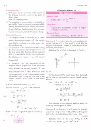 4.4
Points of similarity :
1. Both fields depend inversely on the square of
the distance from the source to the point of
observation.
2. Both are long range fields.
3. The principle of superposition is applicable to
both fields. This is because the magnetic field is
linearly related to its source, namely, the current
element [ dl and the electrostatic field is related
linearly to its source, namely, the electric charge.
Points of difference :
1. The magnetic field is produced by a vector
....•
source : the current element l dl . The electro-
static field is produced by a scalar source: the
electric charge dq.
2. The direction of the electrostatic field is along
the displacement vector joining the source and
the field point. The direction of the magnetic
field is perpendicular to the plane containing
....•
the displacement vector r and the current
element [ dl.
3. In Bio-Savart law, the magnitude of the
magnetic field is proportional to the sine of the
angle between the current element [dl and
....•
displacement vector r while there is no such
angle dependence in the Coulomb's law for the
electrostatic field. Along the axial line of the
current element 8 =0°, sin 8 =0 and hence
dB=O.
5. Write a relation between ).L 0' E a and c.
Relation between ).Lo' EO and c. We know that
_1_ = 9 x 109 Nm2 C-2
4n EO
and ).Lo= 10-7 Tm A-I
4rc
).L E =().L0)(4~J
o 0 4rc 1
= 10- 7 x _1_ = 1
9 x 109
(3 x 108
/
But 3 x 108 ms -1 = speed of light in vacuum (c)
1
).Lo EO = 2
c
or
1
c=--~.
~).LoEO
PHYSICS-XII
Examples Based on
Formula Used
).L ldl sin e
Biot-Savart law, dB = ~ 2
4rc r
Units Used
Magnetic field B is in tesla, current I in ampere
and distance r in metre.
Constant Used
Permeability constant, ).Lo = 4rcx 10-7
Tm A-1
Example 1. A wire placed along the north-south direction
carries a current of 8 A from south to north. Find the
magnetic field due to a 1 cm piece of wire at a point 200 cm
north-east from the piece.
Solution. The problem is illustrated in Fig. 4.4.
5
Fig. 4.4
As the distance OP is much larger than the length
of the wire, we can treat the wire as a small current
element.
Here I = 8 A, dl = 1 cm = 1 x 10-2 m,
r=200 cm =2 m, 8 =45°
dB = ).Lo . I dl sin 8
4n r2
4rcx 10-7
8 x 1x 10-2 x sin 45°
4rc 22
= 1.4 x 10-9 T.
The direction of the magnetic field at point P is
normally into the plane of paper.
••••• A
Example 2. An element ~ I = ~x i is placed at the origin
and carries a large current 1=10 A What is the magnetic
field on the y-axis at a distance of 0.5 m. ~x = 1 em
[NCERT]
Solution. Here dl = ~ = 1 em = 10-2m, 1=10 A,
r=y=O.5m, 8=90°, ).Lo/4rc=10-7TmA-1
 