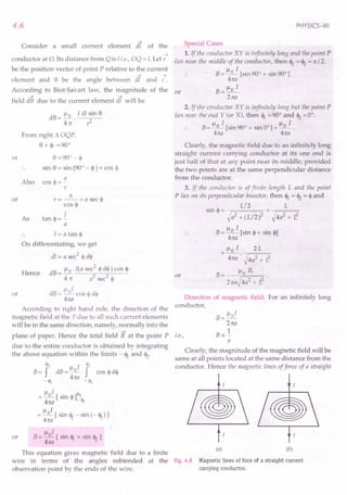 B= flOI [sin <l1+ sin <12]
4na .
This equation gives magnetic field due to a finite
wire in terms of the angles subtended at the Fig. 4.8
observation point by the ends of the wire.
4.6
Consider a small current element dT of the
~
conductor at O. Its distance from Q is I i.e., OQ = I. Let r
be the position vector of point P relative to the current
--> -->
element and e be the angle between dl and r.
According to Biot-Savart law, the magnitude of the or
~ -->
field dB due to the current element dl will be
dB = ~. I dl sin e
4n: ,z
or
From right 11 OQP,
e+~ =90°
o =900-~
sin e = sin (90° - ~) = cos ~
Also
a
cos <1>=-
r
or
a
r=--=asec<l>
cos <I>
I
tan <1>=-
a
As
I= a tan <I>
On differentiating, we get
dl = a sec2
<l>d<l>
Hence dB = ~ I(a sec
2
<I>
d<l» cos <I>
4 rt a2
sec2
<I>
p 1
dB= _0_ cos <l>d<l>
4na
According to right hand rule, the direction of the
magnetic field at the P due to all such current elements
will be in the same direction, namely, normally into the
~
plane of paper. Hence the total field B at the point P
due to the entire conductor is obtained by integrating
the above equation within the limits - <l1and <12.
cjI:z fl I ~
B= f dB=_o- f cos <l>d<l>
-Ij; 4na - <h
or
Il I '"
= _0_ [ sin <I>
]:2
4n:a <h
~l 1
= _0_ [ sin <12- sin (- <l1) ]
4n:a
or
PHYSICS-XII
Special Cases
1. if the conductor XY is infinitely long and the point P
lies near the middle of the conductor, then <1= <12= rt / 2.
B = ~~ [sin 90° + sin 90°]
4n:a
Ilo 1
B=-
2n:a
2. If the conductor XY is infinitely long but the point P
lies near the end Y (or X), then <1=90° and <12=0°.
Il I Il 1
B= _0_ [sin 90° + sin 001 =_0_.
4na 4na
Clearly, the magnetic field due to an infinitely long
straight current carrying conductor at its one end is
just half of that at any point near its middle, provided
the two points are at the same perpendicular distance
from the conductor.
3. If the conductor is of finite length L and the point
Plies 011 its perpendicular bisector, then <l1= <12= <I>
and
sin <I>
= _ Ll2 = L
~a2 + (L/2)2 ~4a2 + L2
B= Ilo I [sin <1>+sin o]
4na
_ Ilo I 2L
- 4na . ~4a2 + i3
B= floIL .
2naJ4a2 + z3
or
Direction of magnetic field. For an infinitely long
conductor,
i.e.,
B= Ilol
2n:a
1
Boc-
a
Clearly, the magnitude of the magnetic field will be
same at all points located at the same distance from the
conductor. Hence the magnetic lines of force of a straight
(a) (b)
Magnetic lines of foce of a straight current
carrying conductor.
 