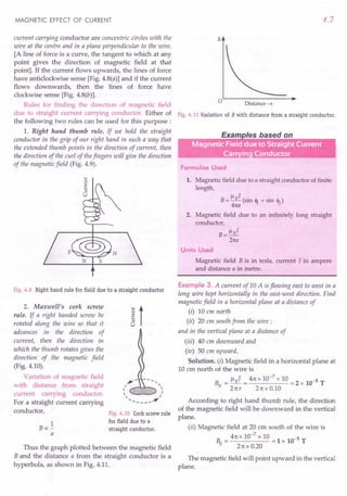 MAGNETIC EFFECT OF CURRENT
current carrying conductor are concentric circles with the
wire at the centre and in a plane perpendicular to the wire.
[A line of force is a curve, the tangent to which at any
point gives the direction of magnetic field at that
point]. If the current flows upwards, the lines of force
have anticlockwise sense [Fig. 4.8(a)] and if the current
flows downwards, then the lines of force have
clockwise sense [Fig. 4.8(b)].
Rules for finding the direction of magnetic field
due to straight current carrying conductor. Either of
the following two rules can be .used for this purpose:
1. Right hand thumb rule. If we hold the straight
conductor in the grip of our right hand in such a way that
the extended thumb points in the direction of current, then
the direction of the curl of thefingers will give the direction
of the magnetic field (Fig. 4.9).
Fig.4.9 Right hand rule for field due to a straight conductor
2. Maxwell's cork screw
rule. If a right handed screw be
rotated' along the wire so that it
advances in the direction of
current, then the direction in
which the thumb rotates gives the
direction of the magnetic field
(Fig. 4.10).
Variation of magnetic field
with distance from straight
current carrying conductor.
For a straight current carrying
conductor,
] t
~-
I 
I I
" I
<, ----~
Fig.4.10 Corkscrewrule
for field due to a
straight conductor.
1
Boc-
a
Thus the graph plotted between the magnetic field
B and the distance a from the straight conductor is a
hyperbola, as shown in Fig. 4.11.
4.7
B
Distance---+
Fig.4.11 Variationof B with distance from a straight conductor.
Formulae Used
1. Magnetic field due to a straight conductor of finite
length,
B= ~oI (sin <Il + sin <12)
41ta
2. Magnetic field due to an infinitely long straight
conductor,
B = ~oI
21ta
Units Used
Magnetic field B is in tesla, current I in ampere
and distance a in metre.
Example 3. A current of 10 A is flowing east to west in a
long wire kept horizontally in the east-west direction. Find
magnetic field in a horizontal plane at a distance of
(i) 10 cm north
(ii) 20 cm south from the wire;
and in the vertical plane at a distance of
(iii) 40 em downward and
(iv) 50 em upward.
Solution. (i) Magnetic field in a horizontal plane at
10 cm north of the wire is
~ = 1-101 = 41tx 10-
7
x 10 = 2 x 10-5 T
21tr 21tx 0.10
According to right hand thumb rule, the direction
of the magnetic field will be downward in the vertical
plane.
(ii) Magnetic field at 20 cm south of the wire is
B = 41tx 10-
7
x 10 = 1 x 10-5 T
S 21txO.20
The magnetic field will point upward in the vertical
plane.
 